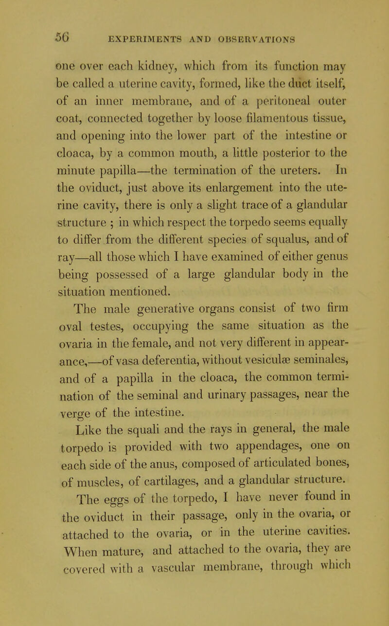 one over each kidney, whicli from its function may be called a uterine cavity, formed, like the diict itself, of an inner membrane, and of a peritoneal outer coat, connected together by loose filamentous tissue, and opening into the lower part of the intestine or cloaca, by a common mouth, a little posterior to the minute papilla—the termination of the ureters. In the oviduct, just above its enlargement into the ute- rine cavity, there is only a slight trace of a glandular structure ; in which respect the torpedo seems equally to differ from the different species of squalus, and of ray—all those which I have examined of either genus being possessed of a large glandular body in the situation mentioned. The male generative organs consist of two firm oval testes, occupying the same situation as the ovaria in the female, and not very different in appear- ance,—of vasa deferentia, without vesiculse seminales, and of a papilla in the cloaca, the common termi- nation of the seminal and urinary passages, near the verge of the intestine. Like the squali and the rays in general, the male torpedo is provided with two appendages, one on each side of the anus, composed of articulated bones, of muscles, of cartilages, and a glandular structure. The eggs of the torpedo, I have never found in the oviduct in their passage, only in the ovaria, or attached to the ovaria, or in the uterine cavities. When mature, and attached to the ovaria, they are covered with a vascular membrane, through which