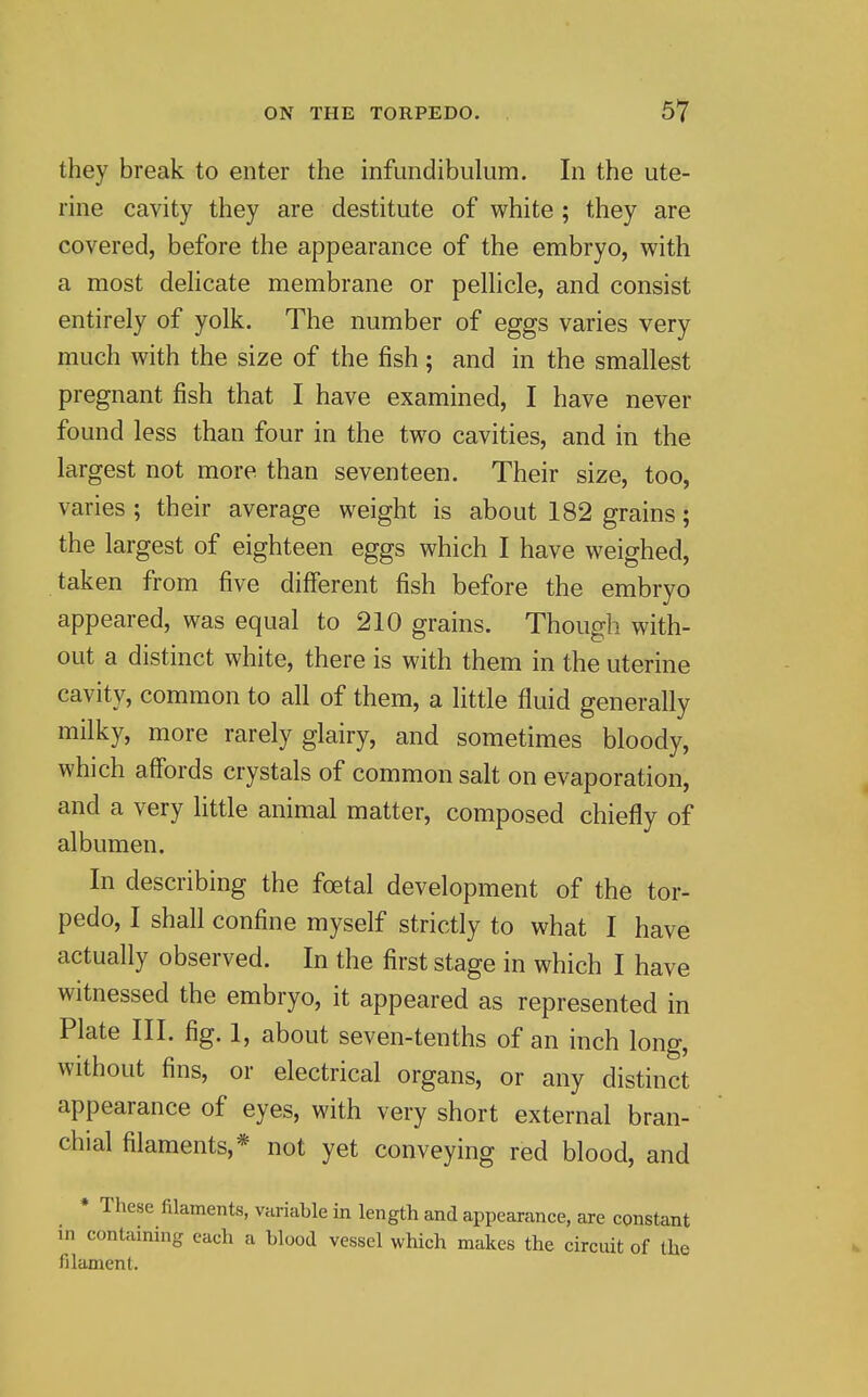 they break to enter the infuiidibuliim. In the ute- rine cavity they are destitute of white ; they are covered, before the appearance of the embryo, with a most dehcate membrane or pelhcle, and consist entirely of yolk. The number of eggs varies very much with the size of the fish; and in the smallest pregnant fish that I have examined, I have never found less than four in the two cavities, and in the largest not more than seventeen. Their size, too, varies ; their average weight is about 182 grains; the largest of eighteen eggs which I have weighed, taken from five different fish before the embryo appeared, was equal to 210 grains. Though with- out a distinct white, there is with them in the uterine cavity, common to all of them, a little fluid generally milky, more rarely glairy, and sometimes bloody, which affords crystals of common salt on evaporation, and a very little animal matter, composed chiefly of albumen. In describing the foetal development of the tor- pedo, I shall confine myself strictly to what I have actually observed. In the first stage in which I have witnessed the embryo, it appeared as represented in Plate III. fig. 1, about seven-tenths of an inch long, without fins, or electrical organs, or any distinct appearance of eyes, with very short external bran- chial filaments,* not yet conveying red blood, and • These filaments, variable in length and appearance, are constant in containing each a blood vessel which makes the circuit of the filament.