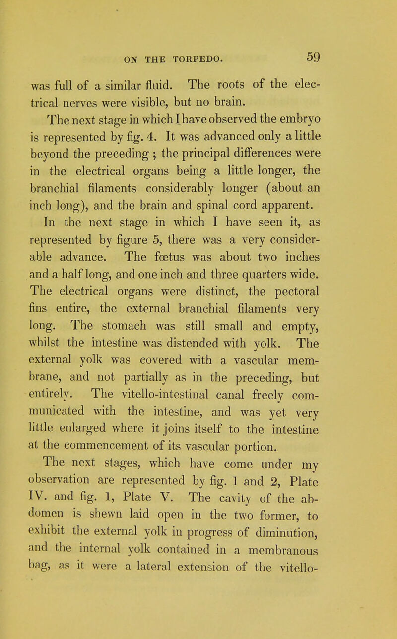 was full of a similar fluid. The roots of the elec- trical nerves were visible, but no brain. The next stage in which I have observed the embryo is represented by fig. 4. It was advanced only a little beyond the preceding ; the principal differences were in the electrical organs being a little longer, the branchial filaments considerably longer (about an inch long), and the brain and spinal cord apparent. In the next stage in which I have seen it, as represented by figure 5, there was a very consider- able advance. The foetus was about two inches and a half long, and one inch and three quarters wide. The electrical organs were distinct, the pectoral fins entire, the external branchial filaments very long. The stomach was still small and empty, whilst the intestine was distended with yolk. The external yolk was covered with a vascular mem- brane, and not partially as in the preceding, but entirely. The vitello-intestinal canal freely com- municated with the intestine, and was yet very little enlarged where it joins itself to the intestine at the commencement of its vascular portion. The next stages, which have come under my observation are represented by fig. 1 and 2, Plate IV. and fig. 1, Plate V. The cavity of the ab- domen is shewn laid open in the two former, to exhibit the external yolk in progress of diminution, and the internal yolk contained in a membranous bag, as it were a lateral extension of the vitello-