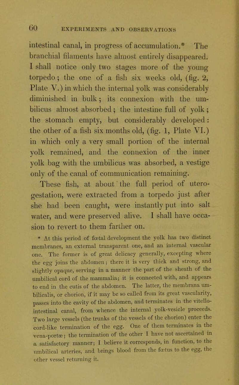 intestinal canal, in progress of accumulation.* The branchial filaments have almost entirely disappeared. I shall notice only two stages more of the young torpedo; the one of a fish six weeks old, (fig. 2, Plate V.) in which the internal yolk was considerably diminished in bulk; its connexion with the um- bilicus almost absorbed ; the intestine full of yolk ; the stomach empty, but considerably developed: the other of a fish six months old, (fig. 1, Plate VI.) in which only a very small portion of the internal yolk remained, and the connexion of the inner yolk bag with the umbilicus was absorbed, a vestige only of the canal of communication remaining. These fish, at about' the full period of utero- gestatlon, were extracted from a torpedo just after she had been caught, were instantly put into salt water, and were preserved alive. I shall have occa- sion to revert to them farther on. * At this period of foetal development the yolk has two distinct membranes, an external transparent one, and an internal vascular one. The former is of great delicacy generally, excepting where the egg joins the abdomen; there it is very thick and strong, and slightly opaque, serving in a manner the part of the sheath of the umbilical cord of the mammalia; it is connected with, and appears to end in the cutis of the abdomen. The latter, the membrana um- bilicalis, or chorion, if it may be so called from its great vascularity, passes into the cavity of the abdomen, and terminates in the vitello- intestinal canal, from whence the internal yolk-vesicle proceeds. Two large vessels (the trunks of the vessels of the chorion) enter the cord-like termination of the egg. One of them terminates in the vena-portse; the termination of the other I have not ascertained in a satisfactory manner; I believe it corresponds, in function, to the umbilical arteries, and brings blood from the footus to the egg, the other vessel returning it.