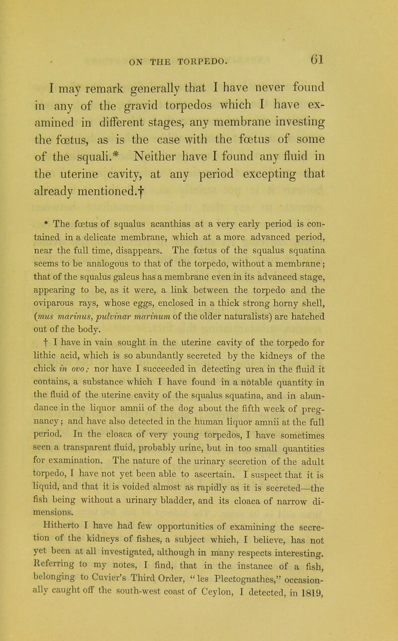 I may remark generally that I have never found in any of the gravid torpedos which I have ex- amined in different stages, any membrane investing the foetus, as is the case with the foetus of some of the squali.* Neither have I found any fluid in the uterine cavity, at any period excepting that already mentioned.f ♦ The foetus of squalus acanthias at a very early period is con- tained in a delicate membrane, which at a more advanced period, near the full time, disappears. The foetus of the squalus squatina seems to be analogous to that of the torpedo, without a membrane; that of the squalus galeus has a membrane even in its advanced stage, appearing to be, as it were, a link between the torpedo and the oviparous rays, whose eggs, enclosed in a thick strong horny shell, (mus marinus, pulvinar marinum of the older naturalists) are hatched out of the body. t I have in vain sought in the uterine cavity of the torpedo for lithic acid, which is so abundantly secreted by the kidneys of the chick in ovo; nor have I succeeded in detecting urea in the fluid it contains, a substance which I have found in a notable quantity in the fluid of the uterine cavity of the squalus squatina, and in abun- dance in the liquor amnii of the dog about the fifth week of preg- nancy ; and have also detected in the human liquor amnii at the full period. In the cloaca of very young torpedos, I have sometimes seen a transparent fluid, probably urine, but in too small quantities for examination. The nature of the urinary secretion of the adult torpedo, I have not yet been able to ascertain. I suspect that it is liquid, and that it is voided almost as rapidly as it is secreted—the fish being without a urinary bladder, and its cloaca of narrow di- mensions. Hitherto I have had few opportunities of examining the secre- tion of the kidneys of fishes, a subject which, I believe, has not yet been at all investigated, although in many respects interesting. Referring to my notes, I find, that in the instance of a fish, belonging to Cuvier's Third Order,  les Plectognathes, occasion- ally caught off the south-west coast of Ceylon, I detected, in 1819,