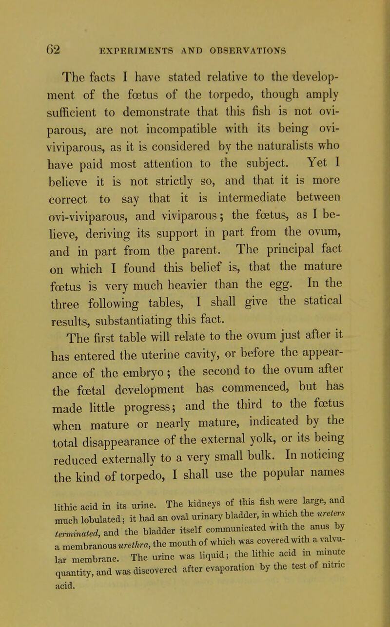 The facts I have stated relative to the ilevelop- ment of the foetus of the torpedo, though amply sufficient to demonstrate that this fish is not ovi- parous, are not incompatible with its being ovi- viviparous, as it is considered by the naturalists who have paid most attention to the subject. Yet 1 believe it is not strictly so, and that it is more correct to say that it is intermediate between ovi-viviparous, and viviparous; the foetus, as I be- lieve, deriving its support in part from the ovum, and in part from the parent. The principal fact on which I found this belief is, that the mature foetus is very much heavier than the egg. In the three following tables, I shall give the statical results, substantiating this fact. The first table will relate to the ovum just after it has entered the uterine cavity, or before the appear- ance of the embryo ; the second to the ovum after the foetal development has commenced, but has made little progress; and the third to the foetus when mature or nearly mature, indicated by the total disappearance of the external yolk, or its being reduced externally to a very small bulk. In noticing the kind of torpedo, I shall use the popular names lithic acid in its urine. The kidneys of this fish were large, and much lobulated; it had an oval urinary bladder, in which the ureters terminated, and the bladder itself communicated with the anus by a membranous urethra, the mouth of which was covered with a valvu- lar membrane. The urine was liquid; the lithic acid m minute quantity, and was discovered after evaporation by the test of mtnc acid.