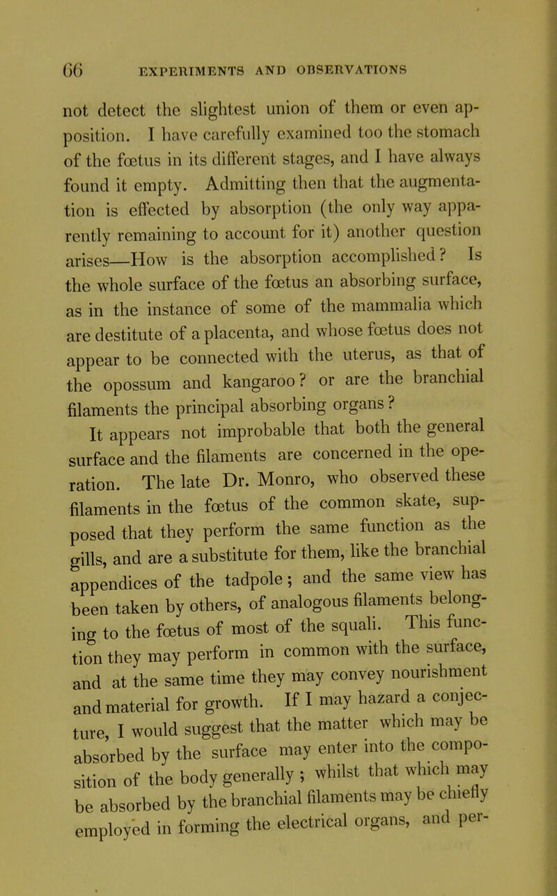 not detect the slightest union of them or even ap- position. I have carefully examined too the stomach of the foetus in its different stages, and I have always found it empty. Admitting then that the augmenta- tion is effected by absorption (the only way appa- rently remaining to account for it) another question arises How is the absorption accomplished? Is the whole surface of the foetus an absorbing surface, as in the instance of some of the mammalia which are destitute of a placenta, and whose foetus does not appear to be connected with the uterus, as that of the opossum and kangaroo? or are the branchial filaments the principal absorbing organs ? It appears not improbable that both the general surface and the filaments are concerned in the ope- ration. The late Dr. Monro, who observed these filaments in the foetus of the common skate, sup- posed that they perform the same function as the gills, and are a substitute for them, like the branchial appendices of the tadpole; and the same view has been taken by others, of analogous filaments belong- ing to the foetus of most of the squali. This func- tion they may perform in common with the surface, and at the same time they may convey nourishment and material for growth. If I may hazard a conjec- ture, I would suggest that the matter which may be absorbed by the surface may enter mto the compo- sition of the body generally ; whilst that which may be absorbed by the branchial filaments may be chiefly employed in forming the electrical organs, and per-