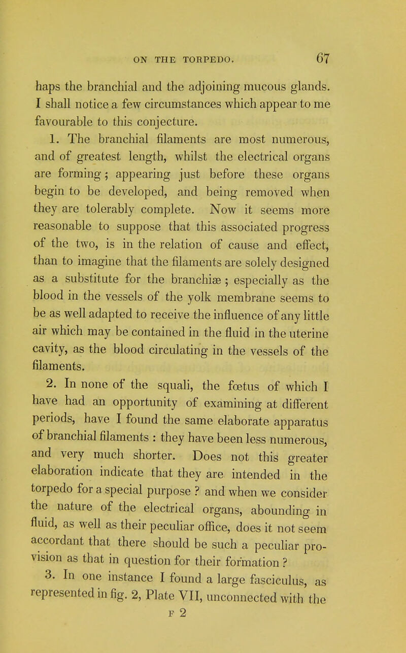 haps the branchial and the adjoining mucous glands. I shall notice a few circumstances which appear to me favourable to this conjecture. 1. The branchial filaments are most numerous, and of greatest length, whilst the electrical organs are forming; appearing just before these organs begin to be developed, and being removed when they are tolerably complete. Now it seems more reasonable to suppose that this associated progress of the two, is in the relation of cause and effect, than to imagine that the filaments are solely designed as a substitute for the branchiae ; especially as the blood in the vessels of the yolk membrane seems to be as well adapted to receive the influence of any little air which may be contained in the fluid in the uterine cavity, as the blood circulating in the vessels of the filaments. 2. In none of the squali, the foetus of which I have had an opportunity of examining at different periods, have I found the same elaborate apparatus of branchial filaments : they have been less numerous, and very much shorter. Does not this greater elaboration indicate that they are intended in the torpedo for a special purpose ? and when we consider the nature of the electrical organs, abounding in fluid, as well as their peculiar office, does it not seem accordant that there should be such a peculiar pro- vision as that in question for their formation ? 3. In one instance I found a large fasciculus, as represented in fig. 2, Plate VII, unconnected with the F 2