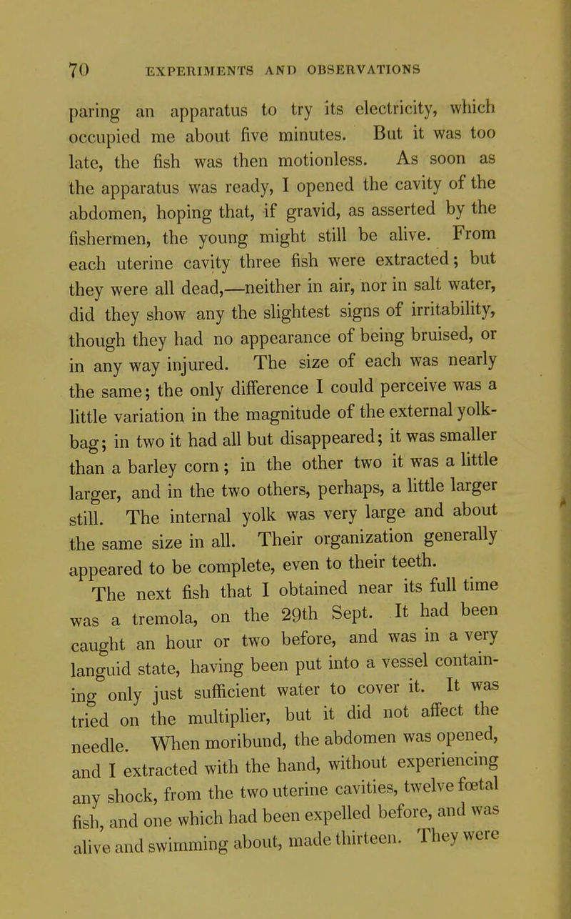 paring an apparatus to try its electricity, which occupied me about five minutes. But it was too late, the fish was then motionless. As soon as the apparatus was ready, I opened the cavity of the abdomen, hoping that, if gravid, as asserted by the fishermen, the young might still be alive. From each uterine cavity three fish were extracted; but they were all dead,—neither in air, nor in salt water, did they show any the slightest signs of irritability, though they had no appearance of being bruised, or in any way injured. The size of each was nearly the same; the only difference I could perceive was a little variation in the magnitude of the external yolk- bag; in two it had all but disappeared; it was smaller than a barley corn; in the other two it was a little larger, and in the two others, perhaps, a little larger still. The internal yolk was very large and about the same size in all. Their organization generally appeared to be complete, even to their teeth. The next fish that I obtained near its full time was a tremola, on the 29th Sept. It had been caught an hour or two before, and was in a very languid state, having been put into a vessel contain- ing only just sufficient water to cover it. It was tried on the multiplier, but it did not affect the needle. When moribund, the abdomen was opened, and I extracted with the hand, without experiencing any shock, from the two uterine cavities, twelve foetal fish, and one which had been expelled before, and was alive and swimming about, made thirteen. They were