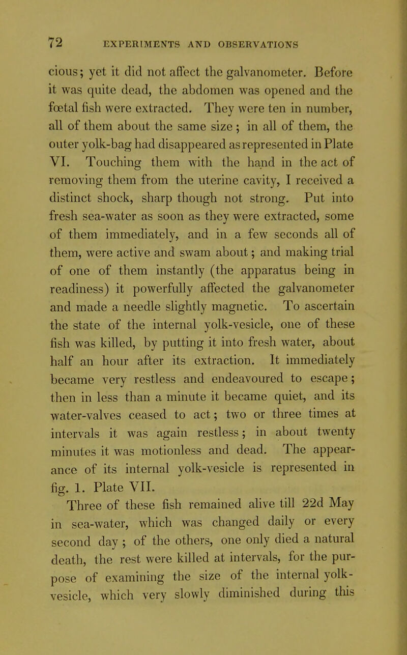 cious; yet it did not affect the galvanometer. Before it was quite dead, the abdomen was opened and the foetal fish were extracted. They were ten in number, all of them about the same size; in all of them, the outer yolk-bag had disappeared as represented in Plate VI. Touching them with the hand in the act of removing them from the uterine cavity, I received a distinct shock, sharp though not strong. Put into fresh sea-water as soon as thev were extracted, some of them immediately, and in a few seconds all of them, were active and swam about; and making trial of one of them instantly (the apparatus being in readiness) it powerfully affected the galvanometer and made a needle slightly magnetic. To ascertain the state of the internal yolk-vesicle, one of these fish was killed, by putting it into fresh water, about half an hour after its extraction. It immediately became very restless and endeavoured to escape; then in less than a minute it became quiet, and its water-valves ceased to act; two or three times at intervals it was again restless; in about twenty minutes it was motionless and dead. The appear- ance of its internal yolk-vesicle is represented in fig. 1. Plate VII. Three of these fish remained alive till 22d May in sea-water, which was changed daily or every second day ; of the others, one only died a natural death, the rest were killed at intervals, for the pur- pose of examining the size of the internal yolk- vesicle, which very slowly diminished during this