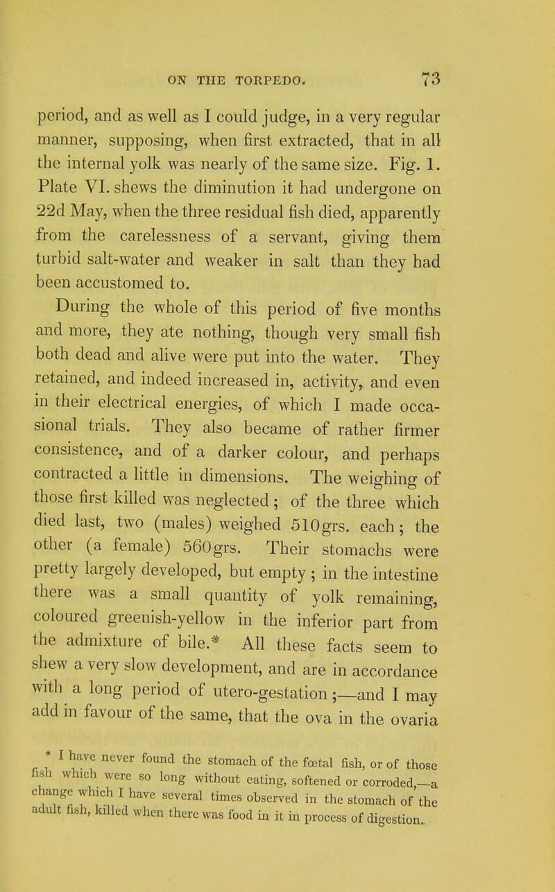 period, and as well as I could judge, in a very regular manner, supposing, when first extracted, that in all the internal yolk was nearly of the same size. Fig. 1. Plate VI. shews the diminution it had undergone on 22d May, when the three residual fish died, apparently from the carelessness of a servant, giving them turbid salt-water and weaker in salt than they had been accustomed to. During the whole of this period of five months and more, they ate nothing, though very small fish both dead and alive were put into the water. They retained, and indeed increased in, activity, and even in their electrical energies, of which I made occa- sional trials. They also became of rather firmer consistence, and of a darker colour, and perhaps contracted a little in dimensions. The weighing of those first killed was neglected ; of the three which died last, two (males) weighed SlOgrs. each; the other (a female) 560grs. Their stomachs were pretty largely developed, but empty ; in the intestine there was a small quantity of yolk remaining, coloured greenish-yellow in the inferior part from the admixture of bile.* All these facts seem to shew a very slow development, and are in accordance with a long period of utero-gestation;—and I may add in favour of the same, that the ova in the ovaria * I have never found the stomach of the foetal fish, or of those fish which were so long without eating, softened or corroded,-a change which I have several times observed in the stomach of the adult fish, killed when there was food in it in process of digestion