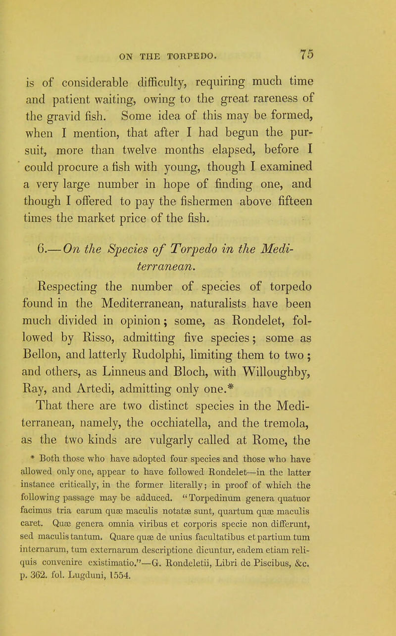 is of considerable difficulty, requiring much time and patient waiting, owing to the great rareness of the gravid fish. Some idea of this may be formed, when I mention, that after I had begun the pur- suit, more than twelve months elapsed, before I could procure a fish with young, though I examined a very large number in hope of finding one, and though I offered to pay the fishermen above fifteen times the market price of the fish. 6.— On the Species of Torpedo in the Medi- terranean. Respecting the number of species of torpedo found in the Mediterranean, naturalists have been much divided in opinion; some, as Rondelet, fol- lowed by Risso, admitting five species; some as Bellon, and latterly Rudolphi, limiting them to two; and others, as Linneus and Bloch, with Willoughby, Ray, and Artedi, admitting only one.* That there are two distinct species in the Medi- terranean, namely, the occhiatella, and the tremola, as the two kinds are vulgarly called at Rome, the * Both those who have adopted four species and those who have allowed only one, appear to have followed Rondelet—in the latter instance critically, in the former literally; in proof of which the following passage may be adduced.  Torpedinum genera quatuor facimus tria earum quae maculis notatae sunt, quartum quae maculis caret. Quaj genera omnia viribus et corporis specie non differant, sed maculis tantum. Quare quae de unius facultatibus et partium turn internarum, turn externarum descriptione dicuntur, eadem etiam reli- quis convenire existimatio.—G. Rondeletii, Libri de Piscibus, &c. p. 362, fol. Lugduni, 1554.
