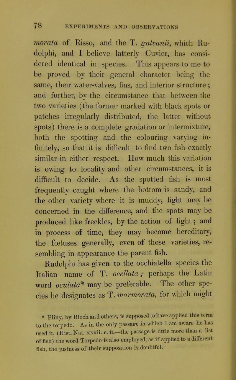 morata of Risso, and the T. galvanii, which Ru- dolphi, and I beheve latterly Cuvier, has consi- dered identical in species. This appears to me to be proved by their general character being the same, their water-valves, fins, and interior structure; and further, by the circumstance that between the two varieties (the former marked with black spots or patches irregularly distributed, the latter without spots) there is a complete gradation or intermixture, both the spotting and the colouring varying in- finitely, so that it is difficult to find two fish exactly similar in either respect. How much this variation is owing to locality and other circumstances, it is difficult to decide. As the spotted fish is most frequently caught where the bottom is sandy, and the other variety where it is muddy, light may be concerned in the difference, and the spots may be produced like freckles, by the action of light; and in process of time, they may become hereditary, the foetuses generally, even of those varieties, re- sembling in appearance the parent fish. Rudolphi has given to the occhiatella species the Italian name of T. ocellata; perhaps the Latin word oculata^ may be preferable. The other spe- cies he designates as T. marmorata, for which might * Pliny, by Bloch and others, is supposed to have applied this term to the torpedo. As in the only passage in which I am aware he has used it, (Hist. Nat. xxxii. c. ii.—the passage is little more than a list offish) the word Tori^edo is also employed, as if applied to a different fish, the justness of their supposition is doubtful.