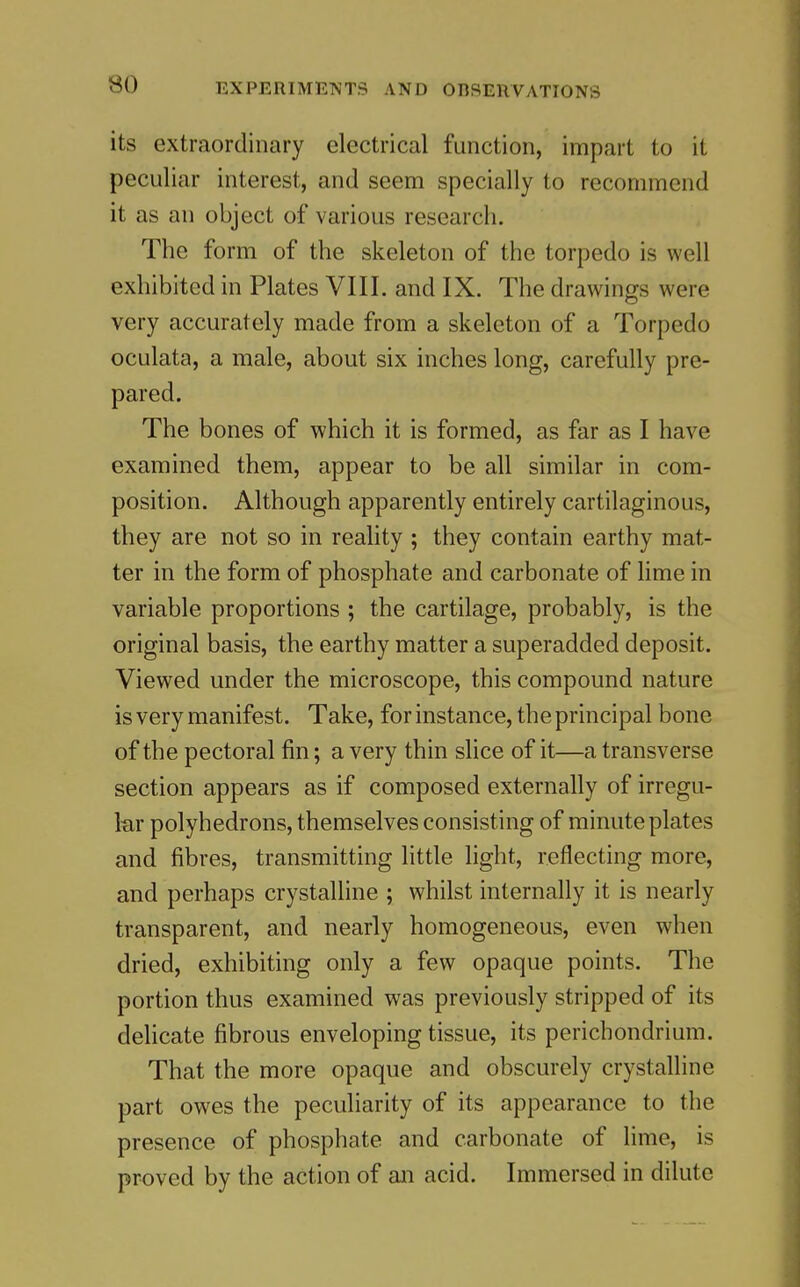 its extraordinary electrical function, impart to it peculiar interest, and seem specially to recommend it as an object of various research. The form of the skeleton of the torpedo is well exhibited in Plates VIII. and IX. The drawings were very accurately made from a skeleton of a Torpedo oculata, a male, about six inches long, carefully pre- pared. The bones of which it is formed, as far as I have examined them, appear to be all similar in com- position. Although apparently entirely cartilaginous, they are not so in reality ; they contain earthy mat- ter in the form of phosphate and carbonate of lime in variable proportions ; the cartilage, probably, is the original basis, the earthy matter a superadded deposit. Viewed under the microscope, this compound nature is very manifest. Take, for instance, the principal bone of the pectoral fin; a very thin slice of it—a transverse section appears as if composed externally of irregu- lar polyhedrons, themselves consisting of minute plates and fibres, transmitting little light, reflecting more, and perhaps crystalline ; whilst internally it is nearly transparent, and nearly homogeneous, even when dried, exhibiting only a few opaque points. The portion thus examined was previously stripped of its delicate fibrous enveloping tissue, its perichondrium. That the more opaque and obscurely crystalline part owes the peculiarity of its appearance to the presence of phosphate and carbonate of lime, is proved by the action of an acid. Immersed in dilute