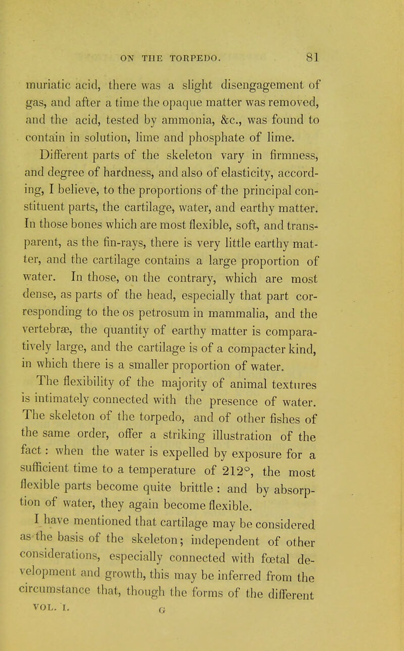 muriatic acid, there was a slight disengagement of gas, and after a time the opaque matter was removed, and the acid, tested by ammonia, &c., was found to contain in solution, lime and phosphate of lime. Different parts of the skeleton vary in firmness, and degree of hardness, and also of elasticity, accord- ing, I believe, to the proportions of the principal con- stituent parts, the cartilage, water, and earthy matter. In those bones which are most flexible, soft, and trans- parent, as the fin-rays, there is very little earthy mat- ter, and the cartilage contains a large proportion of water. In those, on the contrary, which are most dense, as parts of the head, especially that part cor- responding to the OS petrosum in mammalia, and the vertebrae, the quantity of earthy matter is compara- tively large, and the cartilage is of a compacter kind, in which there is a smaller proportion of water. The flexibility of the majority of animal textures is intimately connected with the presence of water. The skeleton of the torpedo, and of other fishes of the same order, offer a striking illustration of the fact: when the water is expelled by exposure for a sufficient time to a temperature of 212°, the most flexible parts become quite brittle : and by absorp- tion of water, they again become flexible. I have mentioned that cartilage may be considered as'the basis of the skeleton; independent of other considerations, especially connected with fajtal de- velopment and growth, this may be inferred from the circumstance that, though the forms of the different