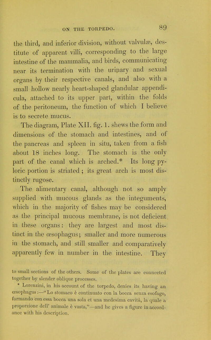 the third, and inferior division, without valvuloe, des- titute of apparent vilh, corresponding to the large intestine of the mammaUa, and birds, communicating near its termination with the uripary and sexual organs by their respective canals, and also with a small hollow nearly heart-shaped glandular appendi- cula, attached to its upper part, within the folds of the peritoneum, the function of which I believe is to secrete mucus. The diagram, Plate XII. fig. 1. shews the form and dimensions of the stomach and intestines, and of the pancreas and spleen in situ, taken from a fish about 18 inches long. The stomach is the only part of the canal which is arched.* Its long py- loric portion is striated ; its great arch is most dis- tinctly rugose. The alimentary canal, although not so amply supplied with mucous glands as the integuments, which in the majority of fishes may be considered as the principal mucous membrane, is not deficient in these organs: they are largest and most dis- tinct in the cesophagus; smaller and more numerous in the stomach, and still smaller and comparatively apparently few in number in the intestine. They to small sections of the others. Some of the plates are connected together by slender oblique processes. * Lorenzini, in his account of the torpedo, denies its having an ojsophagus:—Lo stomaco continuato con la bocca senza esofago, formando con essa bocca una sola et una medesima cavita, la quale a proporzione dell' animale e vasta,—and he gives a figure in accord- ance with his description.