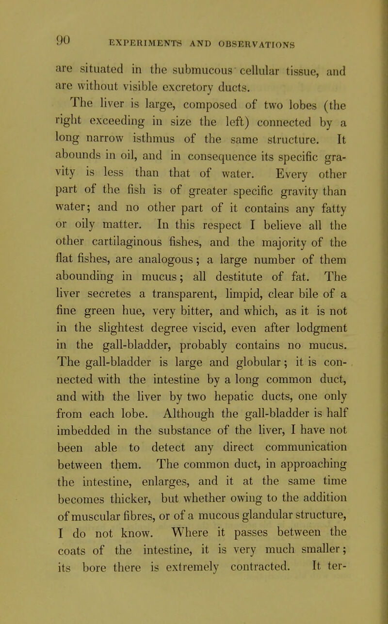 are situated in the submucous cellular tissue, and are without visible excretory ducts. The liver is large, composed of two lobes (the right exceeding in size the left) connected by a long narrow isthmus of the same structure. It abounds in oil, and in consequence its specific gra- vity is less than that of water. Every other part of the fish is of greater specific gravity than water; and no other part of it contains any fatty or oily matter. In this respect I believe all the other cartilaginous fishes, and the majority of the flat fishes, are analogous; a large number of them abounding in mucus; all destitute of fat. The liver secretes a transparent, limpid, clear bile of a fine green hue, very bitter, and which, as it is not in the slightest degree viscid, even after lodgment in the gall-bladder, probably contains no mucus. The gall-bladder is large and globular; it is con- nected with the intestine by a long common duct, and with the liver by two hepatic ducts, one only from each lobe. Although the gall-bladder is half imbedded in the substance of the liver, I have not been able to detect any direct communication between them. The common duct, in approaching the intestine, enlarges, and it at the same time becomes thicker, but whether owing to the addition of muscular fibres, or of a mucous glandular structure, I do not know. Where it passes between the coats of the intestine, it is very much smaller; its bore there is extremely contracted. It ter-