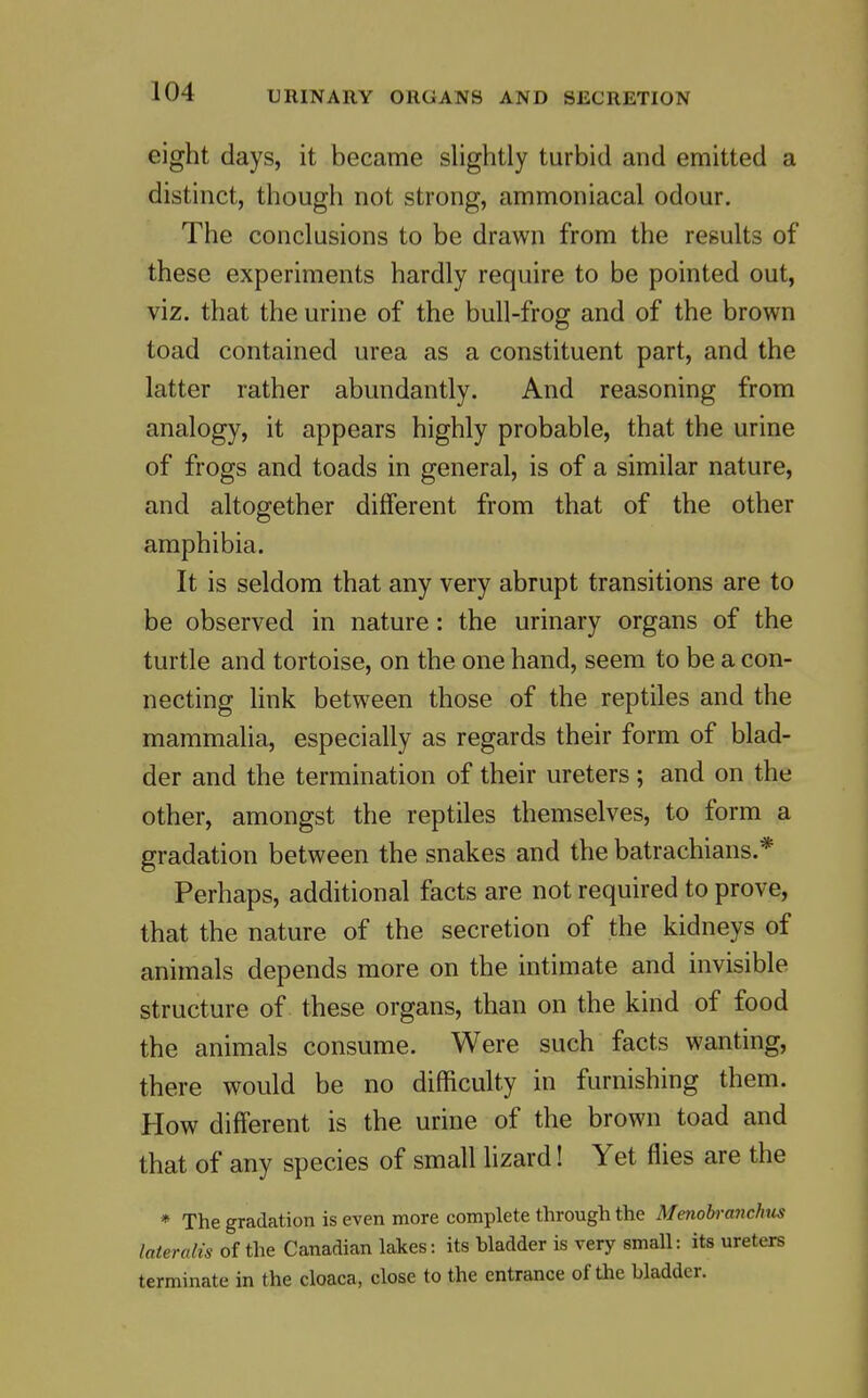 eight days, it became slightly turbid and emitted a distinct, though not strong, ammoniacal odour. The conclusions to be drawn from the results of these experiments hardly require to be pointed out, viz. that the urine of the bull-frog and of the brown toad contained urea as a constituent part, and the latter rather abundantly. And reasoning from analogy, it appears highly probable, that the urine of frogs and toads in general, is of a similar nature, and altogether different from that of the other amphibia. It is seldom that any very abrupt transitions are to be observed in nature: the urinary organs of the turtle and tortoise, on the one hand, seem to be a con- necting link between those of the reptiles and the mammalia, especially as regards their form of blad- der and the termination of their ureters; and on the other, amongst the reptiles themselves, to form a gradation between the snakes and the batrachians.* Perhaps, additional facts are not required to prove, that the nature of the secretion of the kidneys of animals depends more on the intimate and invisible structure of these organs, than on the kind of food the animals consume. Were such facts wanting, there would be no difficulty in furnishing them. How different is the urine of the brown toad and that of any species of small lizard! Yet flies are the * The gradation is even more complete through the Menoh-anchus lateralis of the Canadian lakes: its bladder is very small: its ureters terminate in the cloaca, close to the entrance of the bladder.