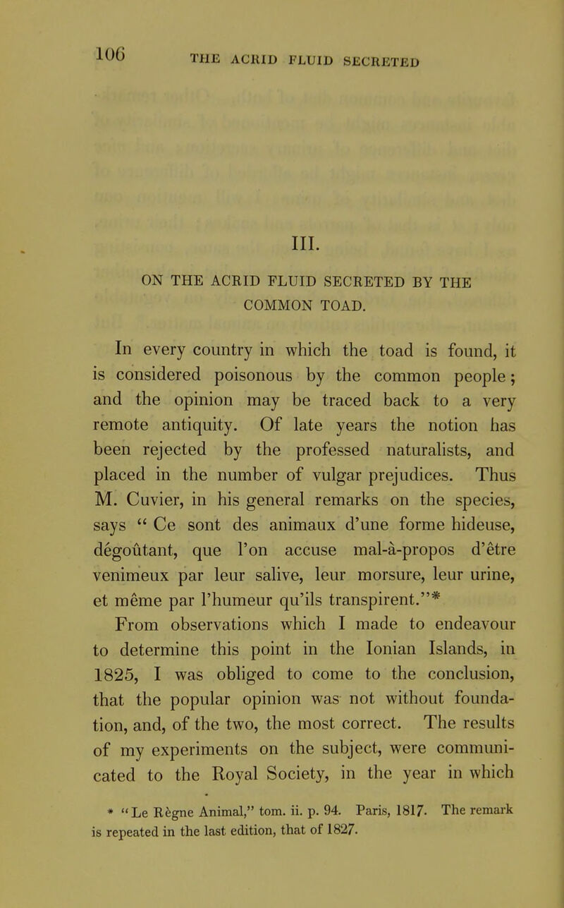 THE ACRID FLUID SECRETED III. ON THE ACRID FLUID SECRETED BY THE COMMON TOAD. In every country in which the toad is found, it is considered poisonous by the common people; and the opinion may be traced back to a very remote antiquity. Of late years the notion has been rejected by the professed naturalists, and placed in the number of vulgar prejudices. Thus M. Cuvier, in his general remarks on the species, says  Ce sont des animaux d'une forme hideuse, degoutant, que I'on accuse mal-a-propos d'etre venimeux par leur salive, leur morsure, leur urine, et meme par I'humeur qu'ils transpirent.* From observations which I made to endeavour to determine this point in the Ionian Islands, in 1825, I was obliged to come to the conclusion, that the popular opinion was not without founda- tion, and, of the two, the most correct. The results of my experiments on the subject, were communi- cated to the Royal Society, in the year in which * Le TLkgne Animal, torn. ii. p. 94. Paris, 1817. The remark is repeated in the last edition, that of 1827.