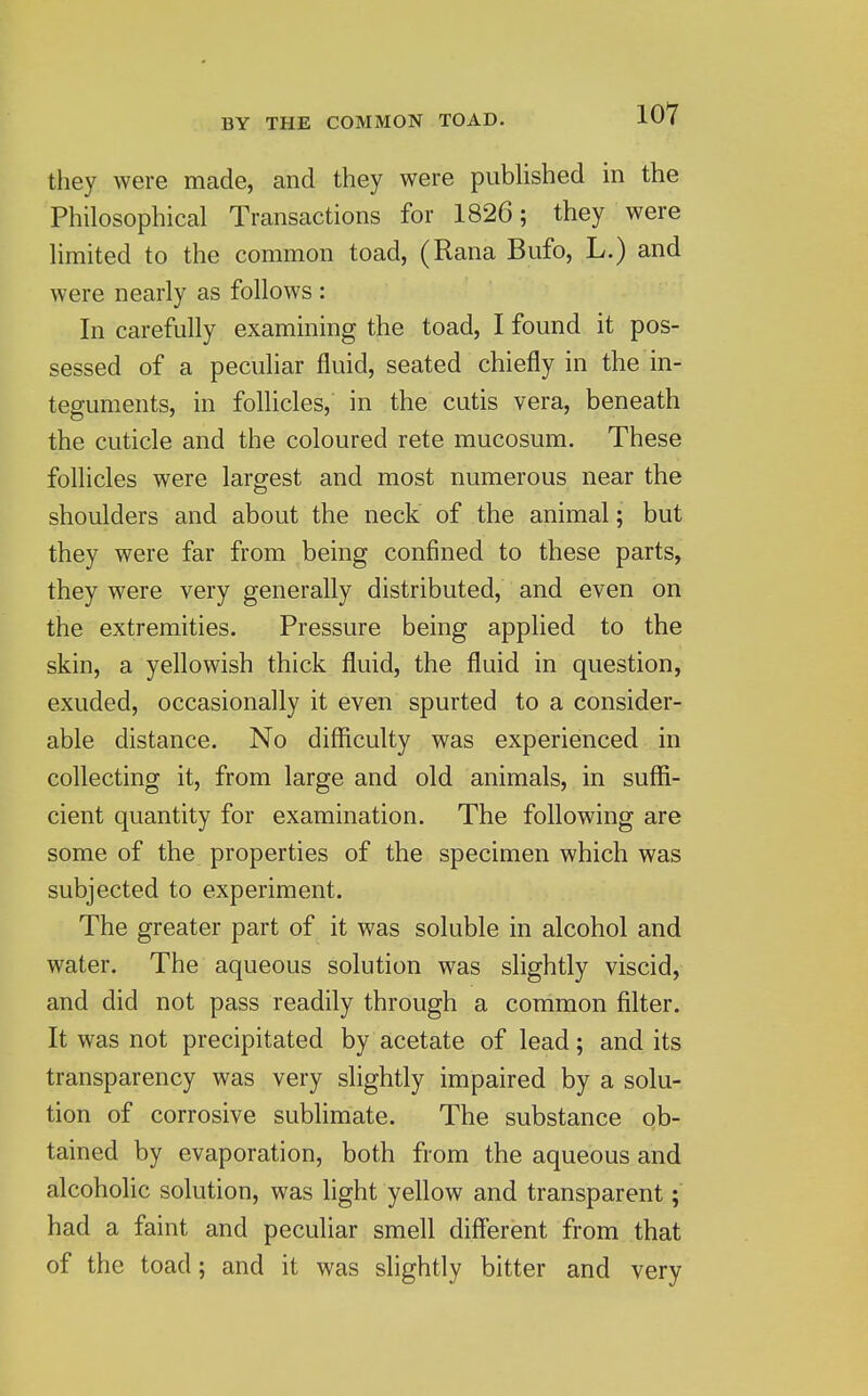 BY THE COMMON TOAD. they were made, and they were piibUshed in the Philosophical Transactions for 1826; they were limited to the common toad, (Rana Bufo, L.) and were nearly as follows : In carefully examining the toad, I found it pos- sessed of a peculiar fluid, seated chiefly in the in- teguments, in follicles, in the cutis vera, beneath the cuticle and the coloured rete mucosum. These follicles were largest and most numerous near the shoulders and about the neck of the animal; but they were far from being confined to these parts, they were very generally distributed, and even on the extremities. Pressure being apphed to the skin, a yellowish thick fluid, the fluid in question, exuded, occasionally it even spurted to a consider- able distance. No difficulty was experienced in collecting it, from large and old animals, in suffi- cient quantity for examination. The following are some of the properties of the specimen which was subjected to experiment. The greater part of it was soluble in alcohol and water. The aqueous solution was slightly viscid, and did not pass readily through a common filter. It was not precipitated by acetate of lead; and its transparency was very slightly impaired by a solu- tion of corrosive sublimate. The substance ob- tained by evaporation, both from the aqueous and alcoholic solution, was light yellow and transparent;' had a faint and peculiar smell different from that of the toad; and it was slightly bitter and very