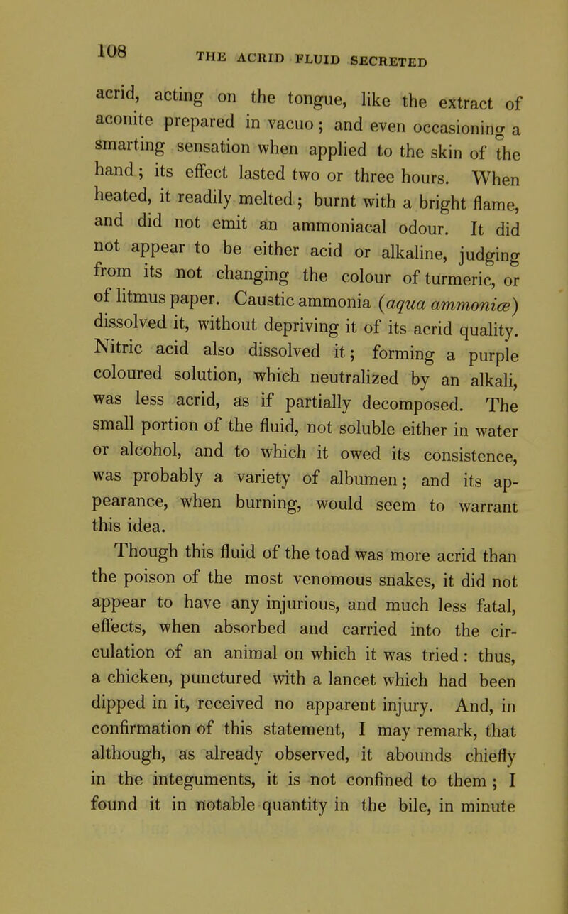 THE ACRID FLUID SECRETED acrid, acting on the tongue, like the extract of aconite prepared in vacuo; and even occasioning a smarting sensation when appHed to the skin of the hand; its effect lasted two or three hours. When heated, it readily melted; burnt with a bright flame, and did not emit an ammoniacal odour. It did not appear to be either acid or alkaline, judging from its not changing the colour of turmeric, or of litmus paper. Caustic ammonia {aqua ammomce) dissolved it, without depriving it of its acrid quality. Nitric acid also dissolved it; forming a purple coloured solution, which neutrahzed by an alkali, was less acrid, as if partially decomposed. The small portion of the fluid, not soluble either in water or alcohol, and to which it owed its consistence, was probably a variety of albumen; and its ap- pearance, when burning, would seem to warrant this idea. Though this fluid of the toad was more acrid than the poison of the most venomous snakes, it did not appear to have any injurious, and much less fatal, effects, when absorbed and carried into the cir- culation of an animal on which it was tried: thus, a chicken, punctured with a lancet which had been dipped in it, received no apparent injury. And, in confirmation of this statement, I may remark, that although, as already observed, it abounds chiefly in the integuments, it is not confined to them; I found it in notable quantity in the bile, in minute