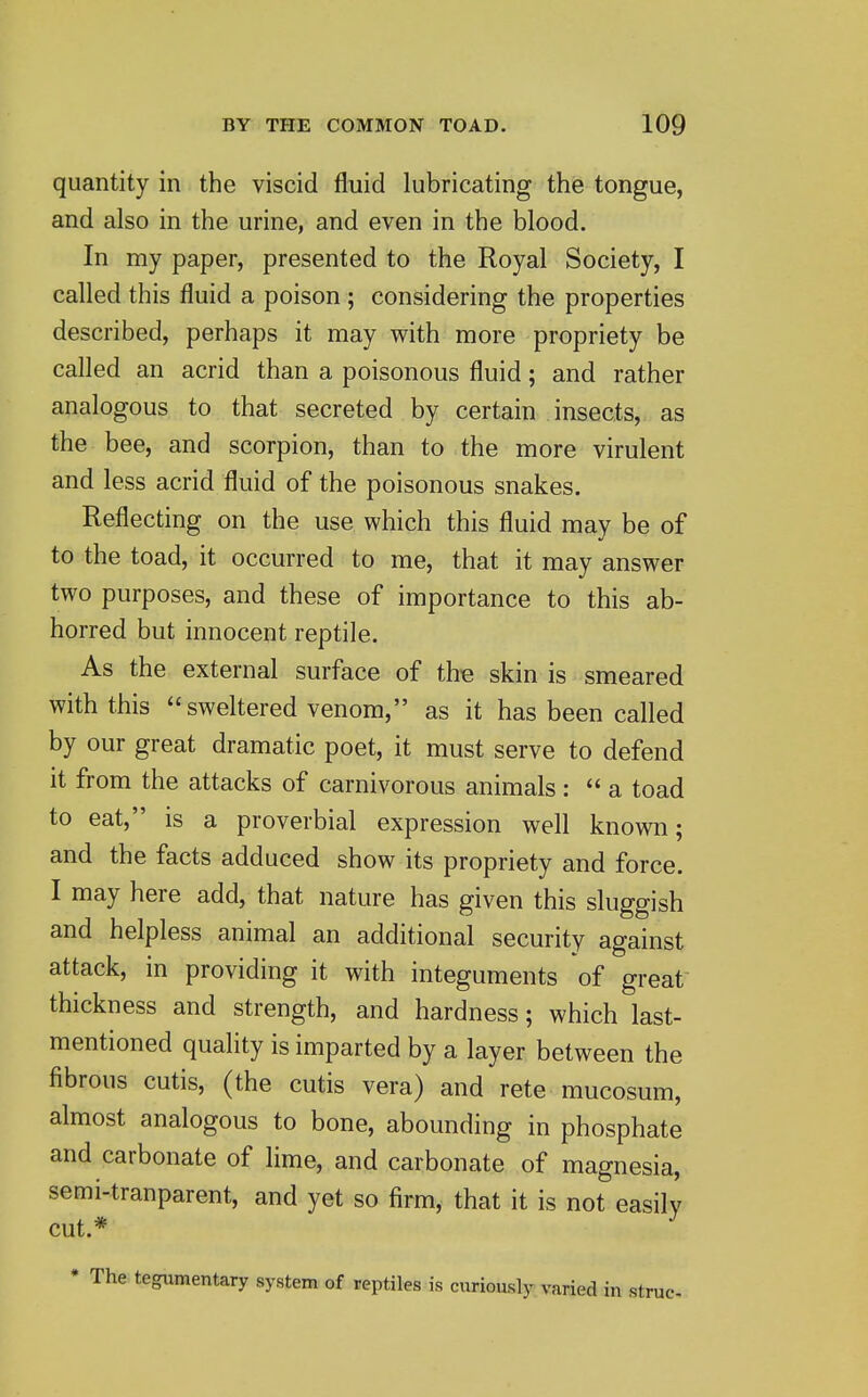 quantity in the viscid fluid lubricating the tongue, and also in the urine, and even in the blood. In my paper, presented to the Royal Society, I called this fluid a poison ; considering the properties described, perhaps it may with more propriety be called an acrid than a poisonous fluid; and rather analogous to that secreted by certain insects, as the bee, and scorpion, than to the more virulent and less acrid fluid of the poisonous snakes. Reflecting on the use which this fluid may be of to the toad, it occurred to me, that it may answer two purposes, and these of importance to this ab- horred but innocent reptile. As the external surface of the skin is smeared with this sweltered venom, as it has been called by our great dramatic poet, it must serve to defend it from the attacks of carnivorous animals: a toad to eat, is a proverbial expression well known; and the facts adduced show its propriety and force. I may here add, that nature has given this sluggish and helpless animal an additional security against attack, in providing it with integuments of great thickness and strength, and hardness; which last- mentioned quality is imparted by a layer between the fibrous cutis, (the cutis vera) and rete mucosum, almost analogous to bone, abounding in phosphate and carbonate of lime, and carbonate of magnesia, semi-tranparent, and yet so firm, that it is not easily cut.* tegumentary system of reptiles is curiously varied in strue.