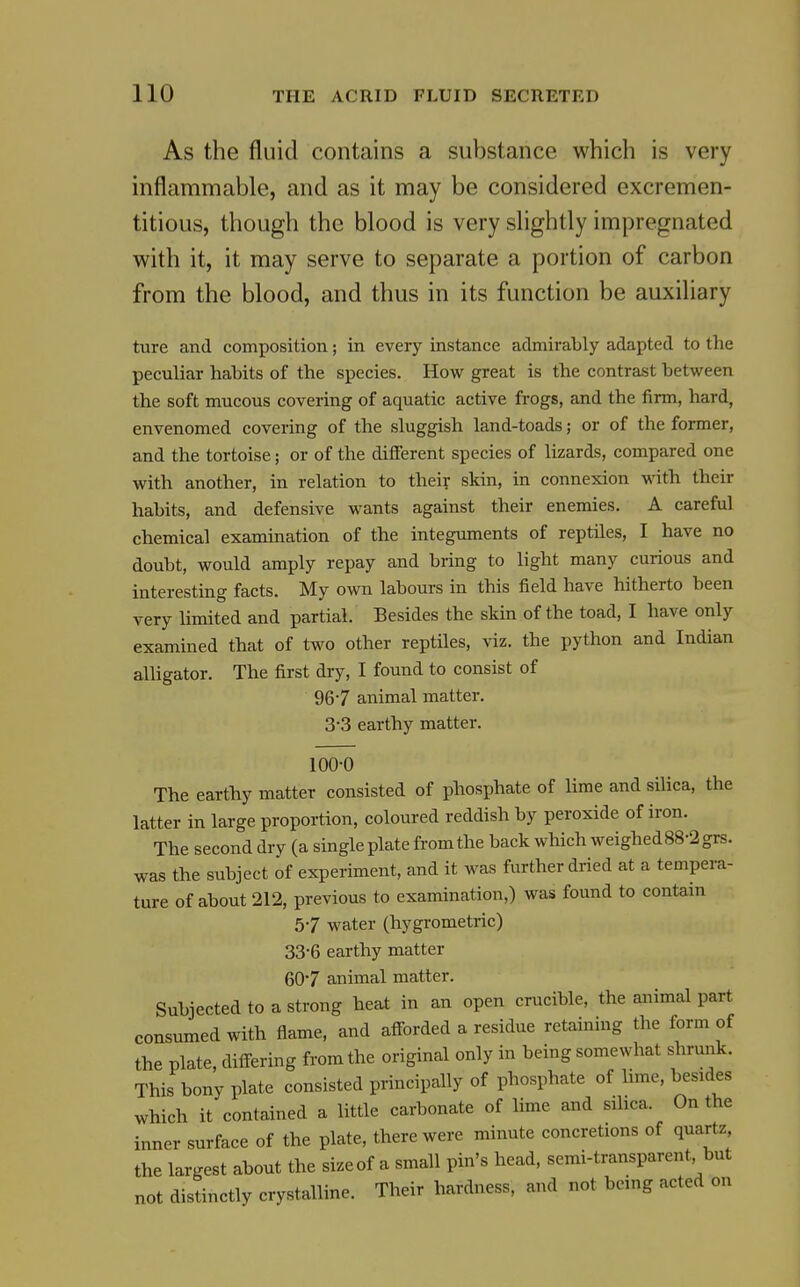As the fluid contains a substance which is very inflammable, and as it may be considered excremen- titious, though the blood is very slightly impregnated with it, it may serve to separate a portion of carbon from the blood, and thus in its function be auxiliary ture and composition; in every instance admirably adapted to the peculiar habits of the species. How great is the contrast between the soft mucous covering of aquatic active frogs, and the firm, hard, envenomed covering of the sluggish land-toads; or of the former, and the tortoise; or of the different species of lizards, compared one with another, in relation to their skin, in connexion with their habits, and defensive wants against their enemies. A careful chemical examination of the integuments of reptiles, I have no doubt, would amply repay and bring to light many curious and interesting facts. My own labours in this field have hitherto been very hmited and partial. Besides the skin of the toad, I have only examined that of two other reptiles, viz. the python and Indian alligator. The first dry, I found to consist of 967 animal matter. 3-3 earthy matter. 100-0 The earthy matter consisted of phosphate of lime and silica, the latter in large proportion, coloured reddish by peroxide of iron. The second dry (a single plate from the back which weighed88-2grs. was the subject of experiment, and it was further dried at a tempera- ture of about 212, previous to examination,) was found to contain 57 water (hygrometric) 33-6 earthy matter 607 animal matter. Subjected to a strong heat in an open crucible, the animal part consumed with flame, and afforded a residue retaining the form of the plate, differing from the original only in being somewhat shrunk. This bony plate consisted principally of phosphate of hme, besides which it contained a little carbonate of lime and sihca. On the inner surface of the plate, there were minute concretions of quartz, the largest about the size of a small pin's head, semi-transparent but not distinctly crystalline. Their hardness, and not being acted on