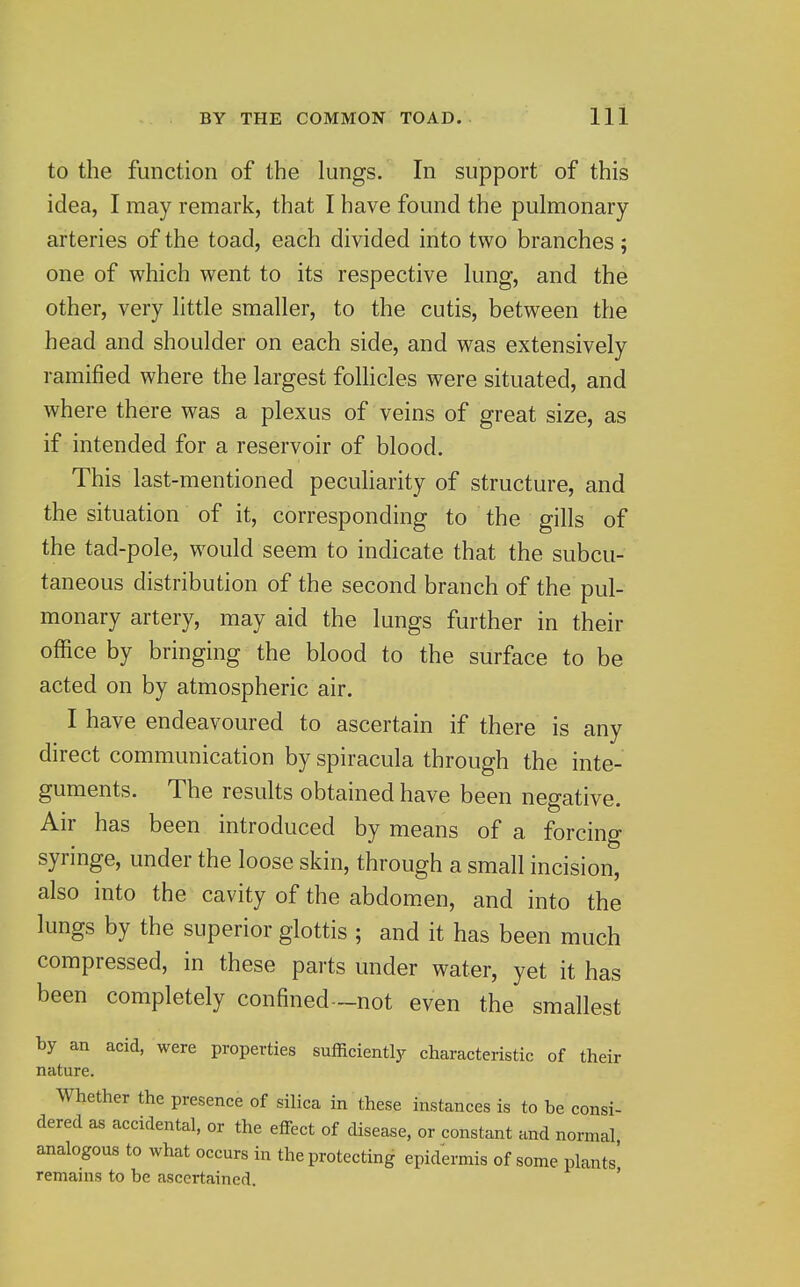 to the function of the lungs. In support of this idea, I may remark, that I have found the pulmonary arteries of the toad, each divided into two branches; one of which went to its respective lung, and the other, very little smaller, to the cutis, between the head and shoulder on each side, and was extensively ramified where the largest folhcles were situated, and where there was a plexus of veins of great size, as if intended for a reservoir of blood. This last-mentioned pecuharity of structure, and the situation of it, corresponding to the gills of the tad-pole, would seem to indicate that the subcu- taneous distribution of the second branch of the pul- monary artery, may aid the lungs further in their office by bringing the blood to the surface to be acted on by atmospheric air. I have endeavoured to ascertain if there is any direct communication by spiracula through the inte- guments. The results obtained have been negative. Air has been introduced by means of a forcing syringe, under the loose skin, through a small incision, also into the cavity of the abdom.en, and into the lungs by the superior glottis ; and it has been much compressed, in these parts under water, yet it has been completely confined—not even the smallest by an acid, were properties sufficiently characteristic of their nature. Whether the presence of silica in these instances is to be consi- dered as accidental, or the effect of disease, or constant and normal analogous to what occurs in the protecting epidermis of some plants' remains to be ascertained. '