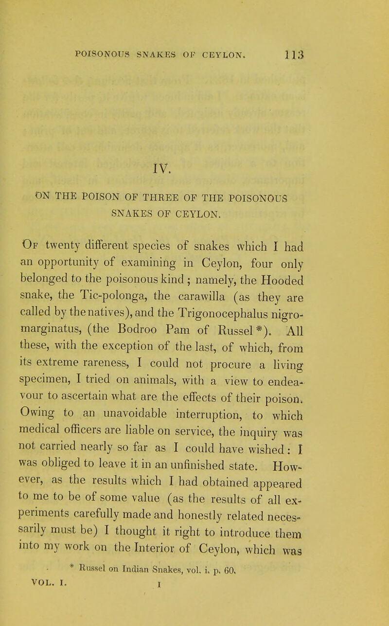 IV. ON THE POISON OF THREE OP THE POISONOUS SNAKES OF CEYLON. Of twenty different species of snakes which I had an opportunity of examining in Ceylon, four only belonged to the poisonous kind ; namely, the Hooded snake, the Tic-polonga, the carawilla (as they are called by the natives), and the Trigonocephalus nigro- marginatus, (the Bodroo Pam of Russel *). All these, with the exception of the last, of which, from its extreme rareness, I could not procure a living specimen, I tried on animals, with a view to endea- vour to ascertain what are the effects of their poison. Owing to an unavoidable interruption, to which medical officers are liable on service, the inquiry was not carried nearly so far as I could have wished: I was obliged to leave it in an unfinished state. How- ever, as the results which I had obtained appeared to me to be of some value (as the results of all ex- periments carefully made and honestly related neces- sarily must be) I thought it right to introduce them into my work on the Interior of Ceylon, which was * Russel on Indian Snakes, vol. i. p. 60, VOL. I. 1