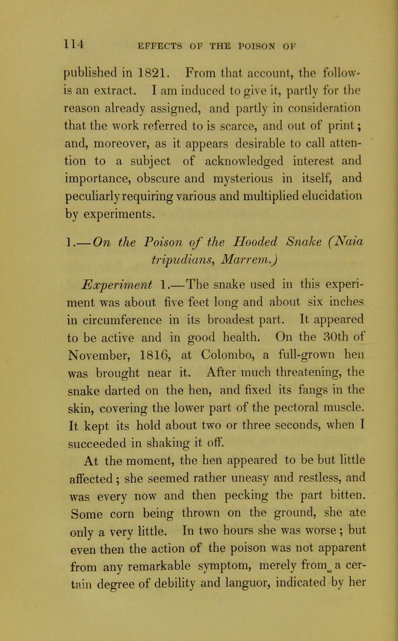 published in 1821. From that account, the follow- is an extract. I am induced to give it, partly for the reason already assigned, and partly in consideration that the work referred to is scarce, and out of print; and, moreover, as it appears desirable to call atten- tion to a subject of acknowledged interest and importance, obscure and mysterious in itself, and peculiarly requiring various and multiplied elucidation by experiments. ].— On the Poison of the Hooded Snake (Naia tripudians, Mairem.) Experiment 1.—The snake used in this experi- ment was about five feet long and about six inches in circumference in its broadest part. It appeared to be active and in good health. On the 30th of November, 1816, at Colombo, a full-grown hen was brought near it. After much threatening, the snake darted on the hen, and fixed its fangs in the skin, covering the lower part of the pectoral muscle. It kept its hold about two or three seconds, when I succeeded in shaking it off. At the moment, the hen appeared to be but little affected; she seemed rather uneasy and restless, and was every now and then pecking the part bitten. Some corn being thrown on the ground, she ate only a very little. In two hours she was worse; but even then the action of the poison was not apparent from any remarkable symptom, merely fr tain degree of debility and languor, indicated by her