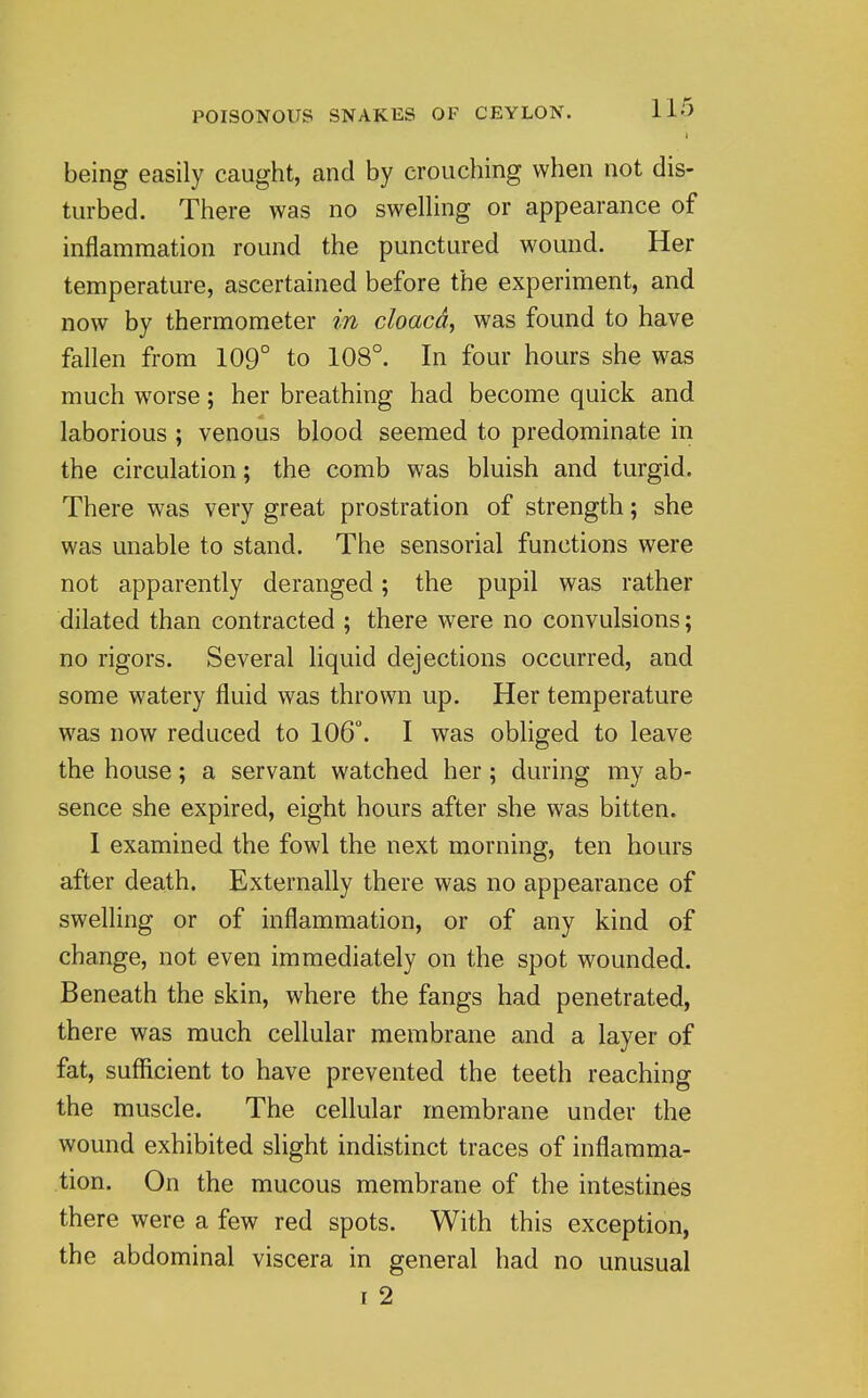 being easily caught, and by crouching when not dis- turbed. There was no swelHng or appearance of inflammation round the punctured wound. Her temperature, ascertained before the experiment, and now by thermometer in cloacd^ was found to have fallen from 109° to 108°. In four hours she was much worse; her breathing had become quick and laborious ; venous blood seemed to predominate in the circulation; the comb was bluish and turgid. There was very great prostration of strength; she was unable to stand. The sensorial functions were not apparently deranged; the pupil was rather dilated than contracted ; there were no convulsions; no rigors. Several liquid dejections occurred, and some watery fluid was thrown up. Her temperature was now reduced to 106°. I was obliged to leave the house; a servant watched her; during my ab- sence she expired, eight hours after she was bitten. I examined the fowl the next morning, ten hours after death. Externally there was no appearance of swelling or of inflammation, or of any kind of change, not even immediately on the spot wounded. Beneath the skin, where the fangs had penetrated, there was much cellular membrane and a layer of fat, sufficient to have prevented the teeth reaching the muscle. The cellular membrane under the wound exhibited slight indistinct traces of inflamma- tion. On the mucous membrane of the intestines there were a few red spots. With this exception, the abdominal viscera in general had no unusual I 2