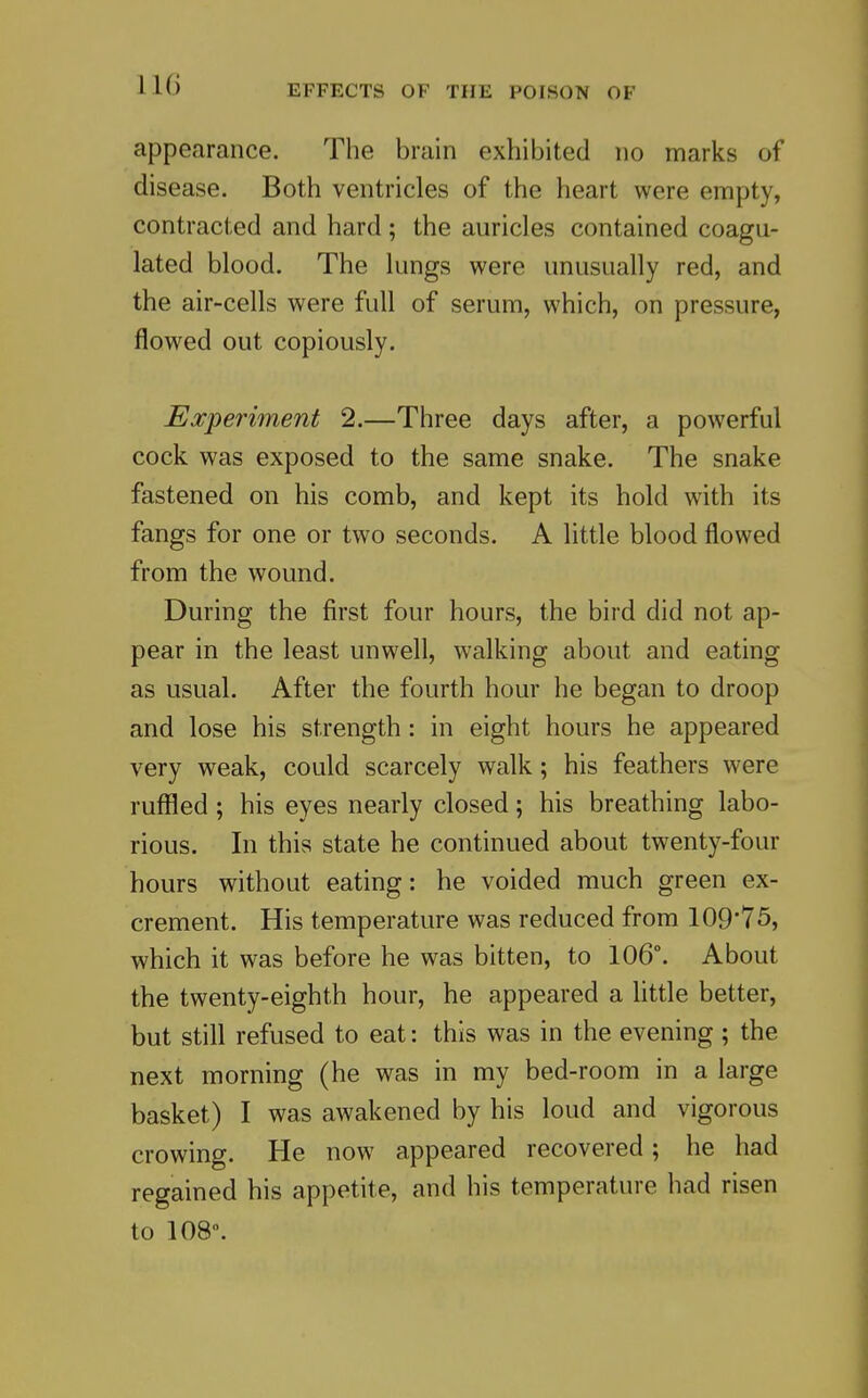 appearance. The brain exhibited no marks of disease. Both ventricles of the heart were empty, contracted and hard ; the auricles contained coagu- lated blood. The lungs were unusually red, and the air-cells were full of serum, which, on pressure, flowed out copiously. Experiment 2.—Three days after, a powerful cock was exposed to the same snake. The snake fastened on his comb, and kept its hold with its fangs for one or two seconds. A little blood flowed from the wound. During the first four hours, the bird did not ap- pear in the least unwell, walking about and eating as usual. After the fourth hour he began to droop and lose his strength: in eight hours he appeared very weak, could scarcely walk; his feathers were ruffled; his eyes nearly closed; his breathing labo- rious. In this state he continued about twenty-four hours without eating: he voided much green ex- crement. His temperature was reduced from 109'75, which it was before he was bitten, to 106°. About the twenty-eighth hour, he appeared a little better, but still refused to eat: this was in the evening ; the next morning (he was in my bed-room in a large basket) I was awakened by his loud and vigorous crowing. He now appeared recovered; he had regained his appetite, and his temperature had risen to 108.