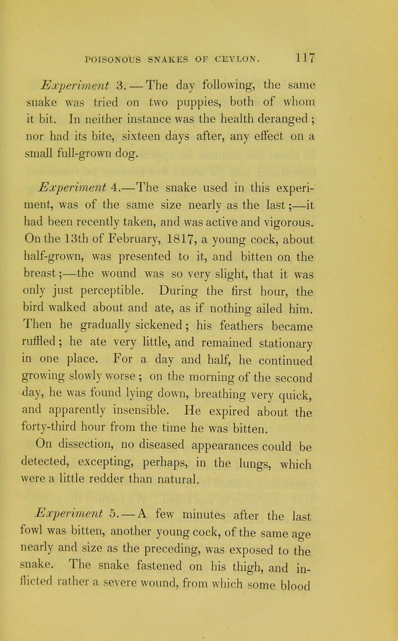 Experiment 3.—The day following, the same snake was tried on two puppies, both of whom it bit. In neither instance was the health deranged; nor had its bite, sixteen days after, any effect on a small full-grown dog. Experiment 4.—The snake used in this experi- ment, was of the same size nearly as the last;—it had been recently taken, and was active and vigorous. On the 13th of February, 1817, a young cock, about half-grown, was presented to it, and bitten on the breast;—the wound was so very slight, that it was only just perceptible. During the first hour, the bird walked about and ate, as if nothing ailed him. Then he gradually sickened; his feathers became ruffled; he ate very little, and remained stationary in one place. For a day and half, he continued growing slowly worse ; on the morning of the second -day, he was found lying down, breathing very quick, and apparently insensible. He expired about the forty-third hour from the time he was bitten. On dissection, no diseased appearances could be detected, excepting, perhaps, in the lungs, which were a little redder than natural. Experiment 5. — A few minutes after the last fowl was bitten, another young cock, of the same age nearly and size as the preceding, was exposed to the snake. The snake fastened on his thigh, and in- flicted rather a severe wound, from which some blood