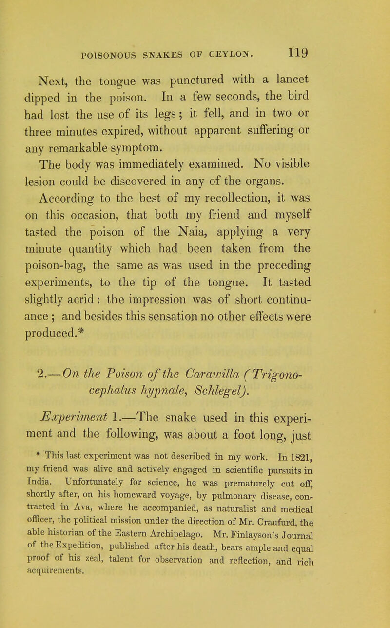 Next, the tongue was punctured with a lancet dipped in the poison. In a few seconds, the bird had lost the use of its legs; it fell, and in two or three minutes expired, without apparent suffering or any remarkable symptom. The body was immediately examined. No visible lesion could be discovered in any of the organs. According to the best of my recollection, it was on this occasion, that both my friend and myself tasted the poison of the Naia, applying a very minute quantity which had been taken from the poison-bag, the same as was used in the preceding experiments, to the tip of the tongue. It tasted slightly acrid: the impression was of short continu- ance ; and besides this sensation no other effects were produced.* 2.— On the Poison of the Carawilla (Trigono- cephalus hi/pnale, Schlegel). Experiment 1.—The snake used in this experi- ment and the following, was about a foot long, just • This last experiment was not described in my work. In 1821, my friend was alive and actively engaged in scientific pursuits in India. Unfortunately for science, he was prematurely cut off, shortly after, on his homeward voyage, by pulmonary disease, con- tracted in Ava, where he accompanied, as naturalist and medical officer, the political mission under the direction of Mr. Craufurd, the able historian of the Eastern Archipelago. Mr. Finlayson's Journal of the Expedition, published after his death, bears ample and equal proof of his zeal, talent for observation and reflection, and rich acquirements.