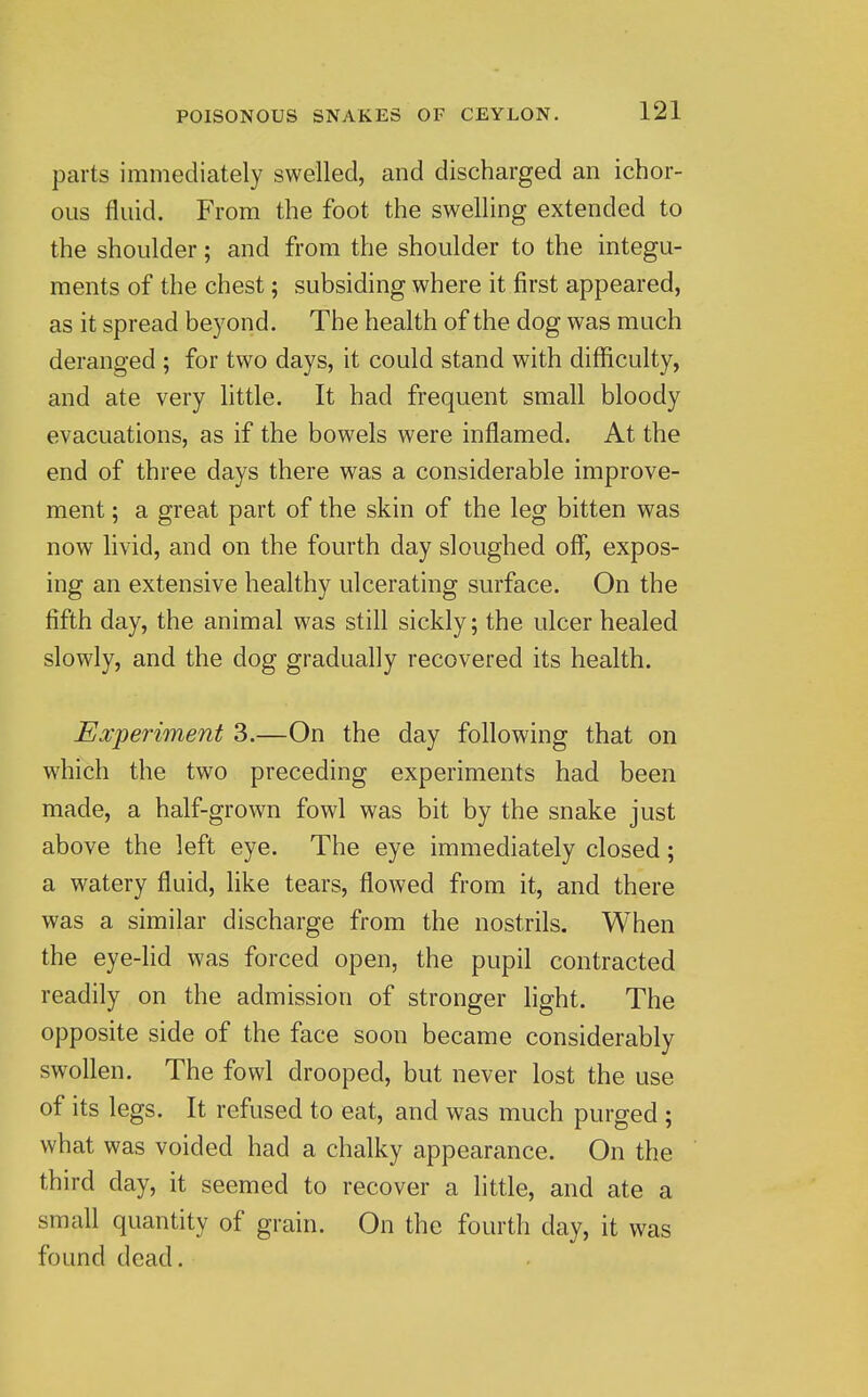 parts immediately swelled, and discharged an ichor- ous fluid. From the foot the swelling extended to the shoulder; and from the shoulder to the integu- ments of the chest; subsiding where it first appeared, as it spread beyond. The health of the dog was much deranged ; for two days, it could stand with difficulty, and ate very little. It had frequent small bloody evacuations, as if the bowels were inflamed. At the end of three days there was a considerable improve- ment ; a great part of the skin of the leg bitten was now livid, and on the fourth day sloughed off, expos- ing an extensive healthy ulcerating surface. On the fifth day, the animal was still sickly; the ulcer healed slowly, and the dog gradually recovered its health. Experiment 3.—On the day following that on which the two preceding experiments had been made, a half-grown fowl was bit by the snake just above the left eye. The eye immediately closed; a watery fluid, like tears, flowed from it, and there was a similar discharge from the nostrils. When the eye-lid was forced open, the pupil contracted readily on the admission of stronger light. The opposite side of the face soon became considerably swollen. The fowl drooped, but never lost the use of its legs. It refused to eat, and was much purged ; what was voided had a chalky appearance. On the third day, it seemed to recover a little, and ate a small quantity of grain. On the fourth day, it was found dead.