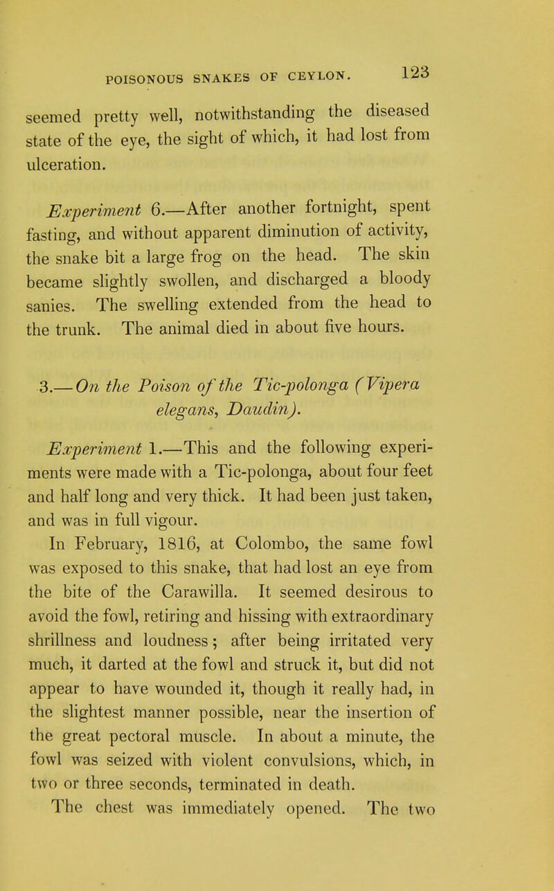 seemed pretty well, notwithstanding the diseased State of the eye, the sight of which, it had lost from ulceration. Experiment 6.—After another fortnight, spent fasting, and without apparent diminution of activity, the snake bit a large frog on the head. The skin became slightly swollen, and discharged a bloody sanies. The swelling extended from the head to the trunk. The animal died in about five hours. 3.— On the Poison of the Tic-polonga (Vipera elegansy Daudin). Experiinent 1.—This and the following experi- ments were made with a Tic-polonga, about four feet and half long and very thick. It had been just taken, and was in full vigour. In February, 1816, at Colombo, the same fowl was exposed to this snake, that had lost an eye from the bite of the Carawilla. It seemed desirous to avoid the fowl, retiring and hissing with extraordinary shrillness and loudness; after being irritated very much, it darted at the fowl and struck it, but did not appear to have wounded it, though it really had, in the slightest manner possible, near the insertion of the great pectoral muscle. In about a minute, the fowl was seized with violent convulsions, which, in two or three seconds, terminated in death. The chest was immediately opened. The two