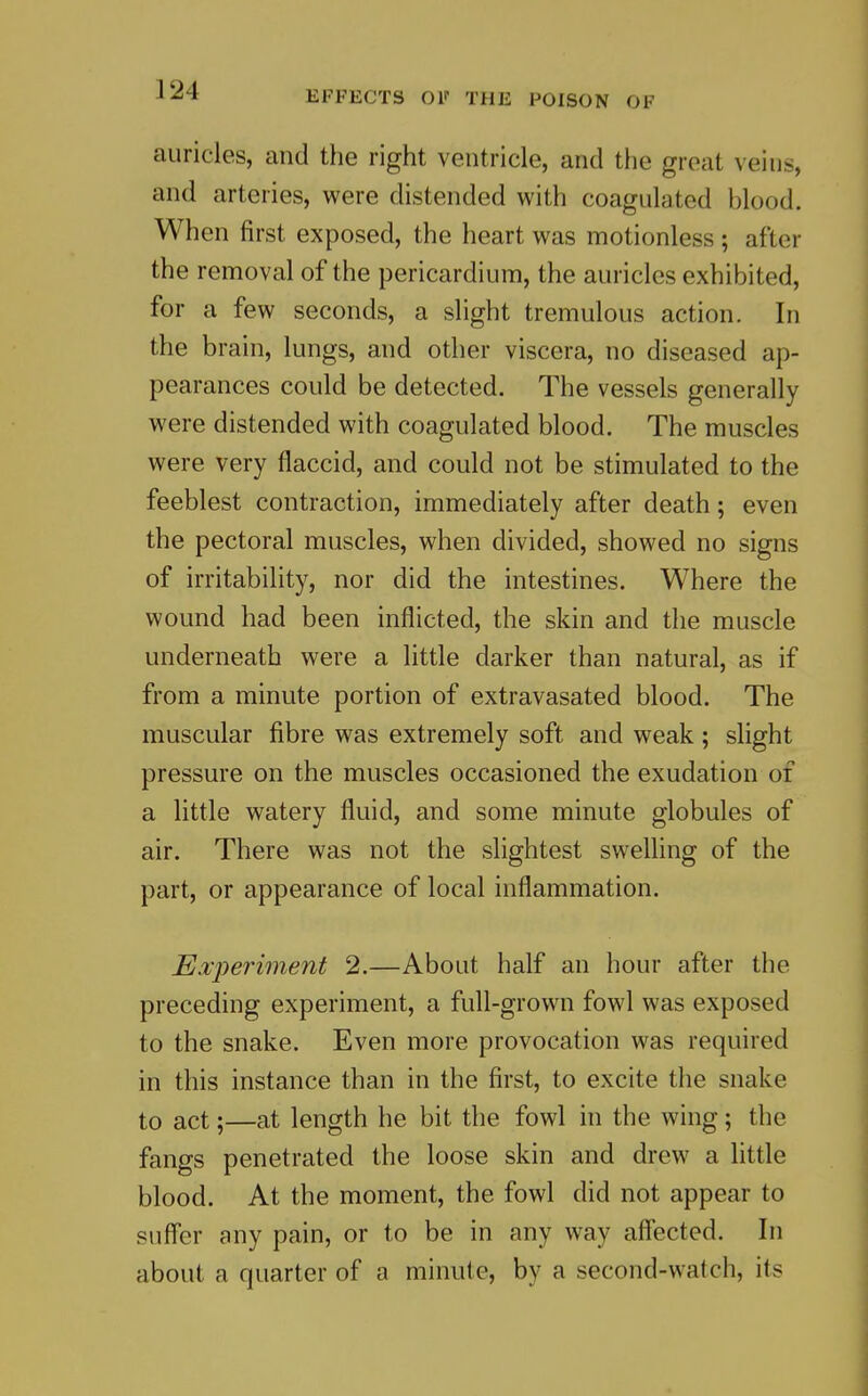 auricles, and the right ventricle, and the great veins, and arteries, were distended with coagulated blood. When first exposed, the heart was motionless ; after the removal of the pericardium, the auricles exhibited, for a few seconds, a slight tremulous action. In the brain, lungs, and other viscera, no diseased ap- pearances could be detected. The vessels generally were distended with coagulated blood. The muscles were very flaccid, and could not be stimulated to the feeblest contraction, immediately after death; even the pectoral muscles, when divided, showed no signs of irritability, nor did the intestines. Where the wound had been inflicted, the skin and the muscle underneath were a little darker than natural, as if from a minute portion of extravasated blood. The muscular fibre was extremely soft and weak; slight pressure on the muscles occasioned the exudation of a little watery fluid, and some minute globules of air. There was not the slightest swelling of the part, or appearance of local inflammation. Experiment 2.—About half an hour after the preceding experiment, a full-grown fowl was exposed to the snake. Even more provocation was required in this instance than in the first, to excite the snake to act;—at length he bit the fowl in the wing; the fangs penetrated the loose skin and drew a little blood. At the moment, the fowl did not appear to suffer any pain, or to be in any way affected. In about a quarter of a minute, by a second-watch, its