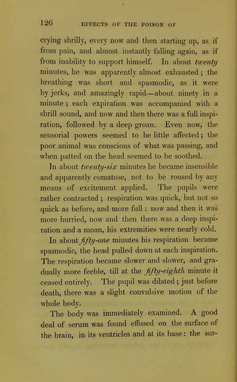 crying shrilly, every now and then starting up, as if from pain, and almost instantly falling again, as if from inability to support himself. In about twenty minutes, he was apparently almost exhausted ; the breathing was short and spasmodic, as it were by jerks, and amazingly rapid—about ninety in a minute ; each expiration was accompanied with a shrill sound, and now and then there was a full inspi- ration, followed by a deep groan. Even now, the sensorial powers seemed to be little affected; the poor animal was conscious of what was passing, and when patted on the head seemed to be soothed. In about twenty-six minutes he became insensible and apparently comatose, not to be roused by any means of excitement applied. The pupils were rather contracted ; respiration was quick, but not so quick as before, and more full: now and then it was more hurried, now and then there was a deep inspi- ration and a moan, his extremities were nearly cold. In ohont fifty-one minutes his respiration became spasmodic, the head pulled down at each inspiration. The respiration became slower and slower, and gra- dually more feeble, till at the fifty-eighth minute it ceased entirely. The pupil was dilated ; just before death, there was a slight convulsive motion of the whole body. The body was immediately examined. A good deal of serum was found effused on the surface of the brain, in its ventricles and at its base: the sur-
