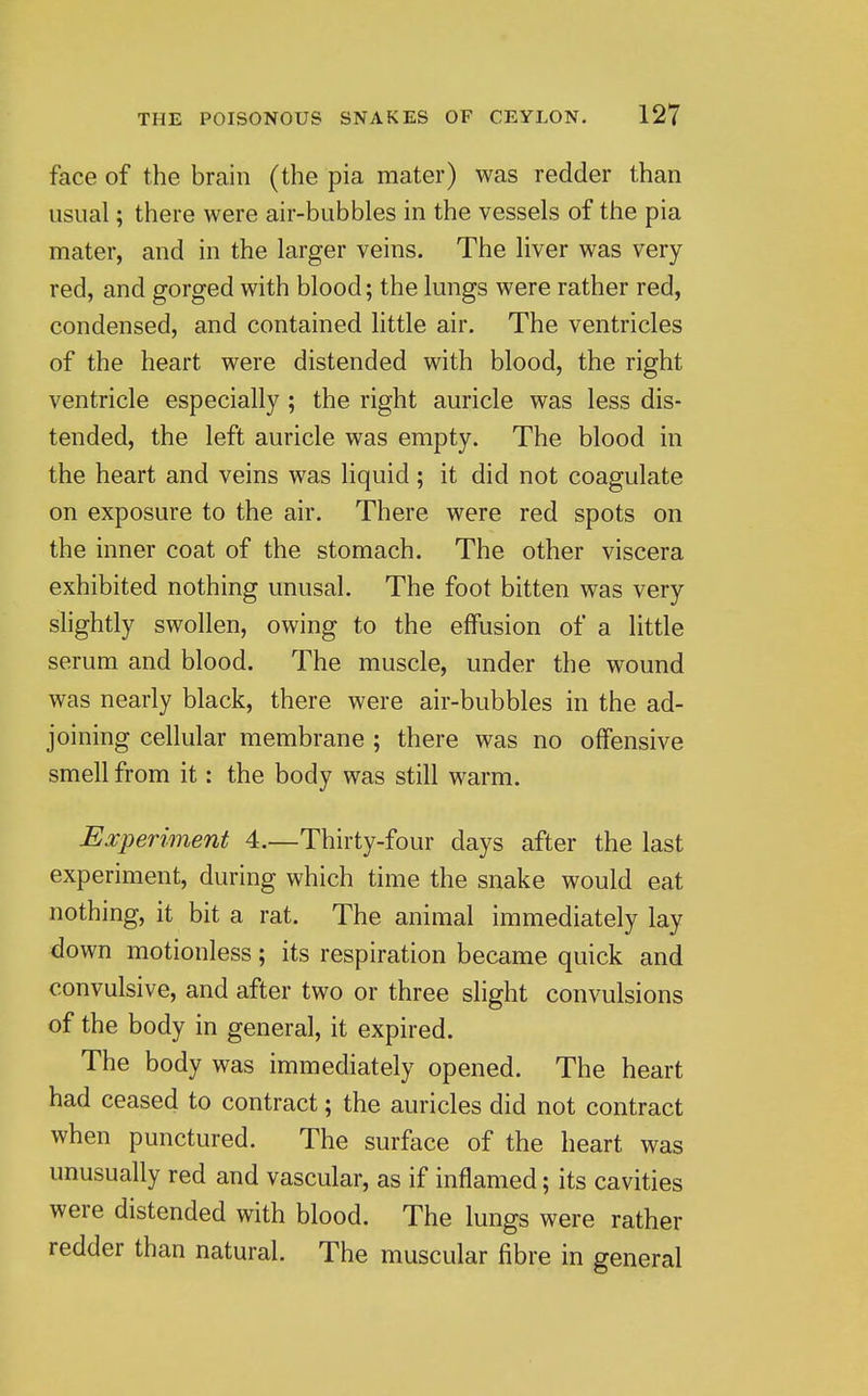 face of the brain (the pia mater) was redder than usual; there were air-bubbles in the vessels of the pia mater, and in the larger veins. The liver was very red, and gorged with blood; the lungs were rather red, condensed, and contained little air. The ventricles of the heart were distended with blood, the right ventricle especially ; the right auricle was less dis- tended, the left auricle was empty. The blood in the heart and veins was liquid; it did not coagulate on exposure to the air. There were red spots on the inner coat of the stomach. The other viscera exhibited nothing unusal. The foot bitten was very shghtly swollen, owing to the effusion of a little serum and blood. The muscle, under the wound was nearly black, there were air-bubbles in the ad- joining cellular membrane ; there was no offensive smell from it: the body was still warm. Experiment 4.—Thirty-four days after the last experiment, during which time the snake would eat nothing, it bit a rat. The animal immediately lay down motionless; its respiration became quick and convulsive, and after two or three slight convulsions of the body in general, it expired. The body was immediately opened. The heart had ceased to contract; the auricles did not contract when punctured. The surface of the heart was unusually red and vascular, as if inflamed; its cavities were distended with blood. The lungs were rather redder than natural. The muscular fibre in general