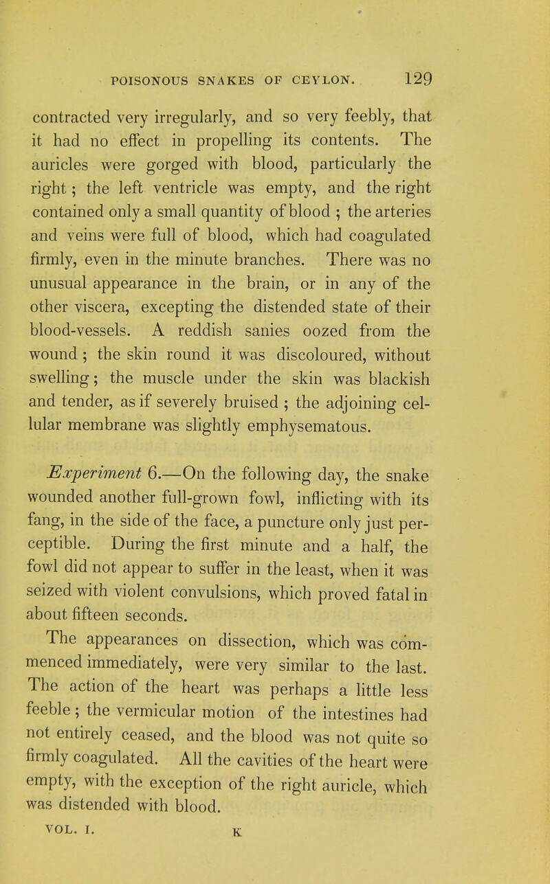 contracted very irregularly, and so very feebly, that it had no effect in propelling its contents. The auricles were gorged with blood, particularly the right; the left ventricle was empty, and the right contained only a small quantity of blood ; the arteries and veins were full of blood, which had coagulated firmly, even in the minute branches. There was no unusual appearance in the brain, or in any of the other viscera, excepting the distended state of their blood-vessels. A reddish sanies oozed from the wound ; the skin round it was discoloured, without swelling; the muscle under the skin was blackish and tender, as if severely bruised ; the adjoining cel- lular membrane was slightly emphysematous. Experiment 6.—On the following day, the snake wounded another full-grown fowl, inflicting with its fang, in the side of the face, a puncture only just per- ceptible. During the first minute and a half, the fowl did not appear to suffer in the least, when it was seized with violent convulsions, which proved fatal in about fifteen seconds. The appearances on dissection, which was com- menced immediately, were very similar to the last. The action of the heart was perhaps a little less feeble; the vermicular motion of the intestines had not entirely ceased, and the blood was not quite so firmly coagulated. All the cavities of the heart were empty, with the exception of the right auricle, which was distended with blood. VOL. I. K