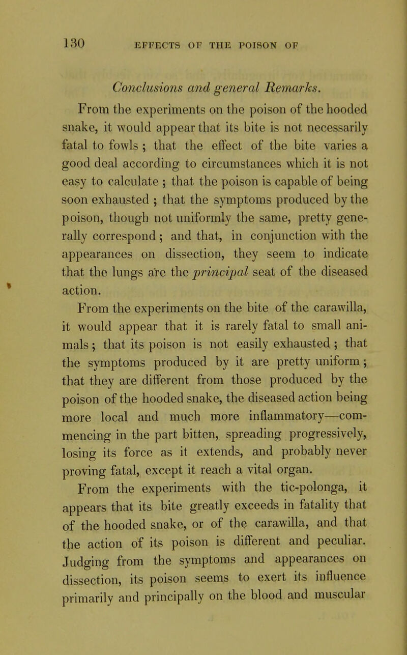 Conclusions and general Remarks. From the experiments on the poison of the hooded snake, it would appear that its bite is not necessarily fatal to fowls ; that the effect of the bite varies a good deal according to circumstances which it is not easy to calculate ; that the poison is capable of being soon exhausted ; that the symptoms produced by the poison, though not uniformly the same, pretty gene- rally correspond; and that, in conjunction with the appearances on dissection, they seem to indicate that the lungs are the principal seat of the diseased action. From the experiments on the bite of the carawilla, it would appear that it is rarely fatal to small ani- mals ; that its poison is not easily exhausted; that the symptoms produced by it are pretty uniform; that they are different from those produced by the poison of the hooded snake, the diseased action being more local and much more inflammatory—com- mencing in the part bitten, spreading progressively, losing its force as it extends, and probably never proving fatal, except it reach a vital organ. From the experiments with the tic-polonga, it appears that its bite greatly exceeds in fatality that of the hooded snake, or of the carawilla, and that the action of its poison is diff'erent and peculiar. Judging from the symptoms and appearances on dissection, its poison seems to exert its influence primarily and principally on the blood and muscular