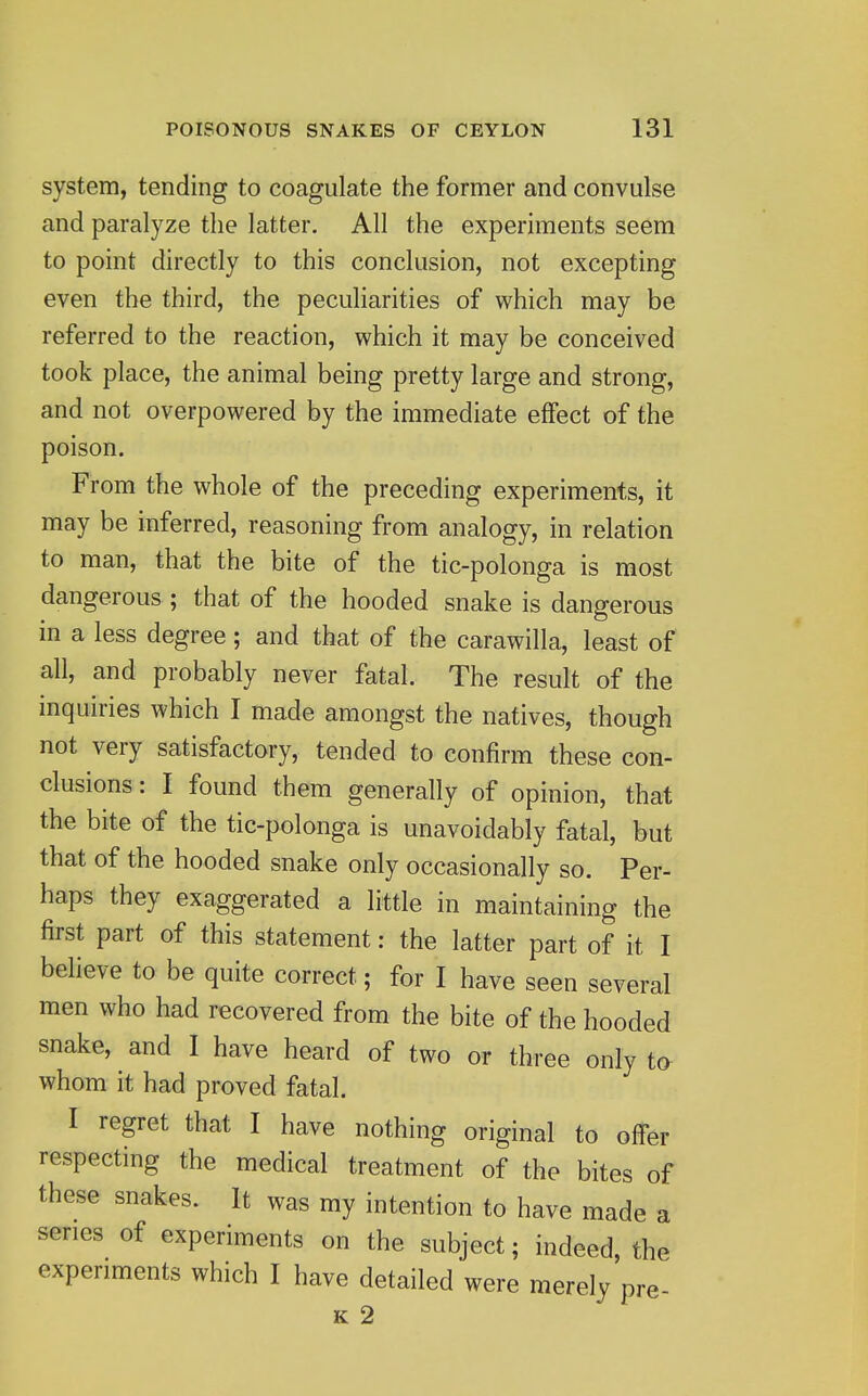 system, tending to coagulate the former and convulse and paralyze the latter. All the experiments seem to point directly to this conclusion, not excepting even the third, the peculiarities of which may be referred to the reaction, which it may be conceived took place, the animal being pretty large and strong, and not overpowered by the immediate effect of the poison. From the whole of the preceding experiments, it may be inferred, reasoning from analogy, in relation to man, that the bite of the tic-polonga is most dangerous ; that of the hooded snake is dangerous in a less degree; and that of the carawilla, least of all, and probably never fatal. The result of the inquiries which I made amongst the natives, though not very satisfactory, tended to confirm these con- clusions : I found them generally of opinion, that the bite of the tic-polonga is unavoidably fatal, but that of the hooded snake only occasionally so. Per- haps they exaggerated a little in maintaining the first part of this statement: the latter part of it I believe to be quite correct; for I have seen several men who had recovered from the bite of the hooded snake, and I have heard of two or three only to whom it had proved fatal. I regret that I have nothing original to offer respecting the medical treatment of the bites of these snakes. It was my intention to have made a series of experiments on the subject; indeed, the experiments which I have detailed were merely pre- K 2