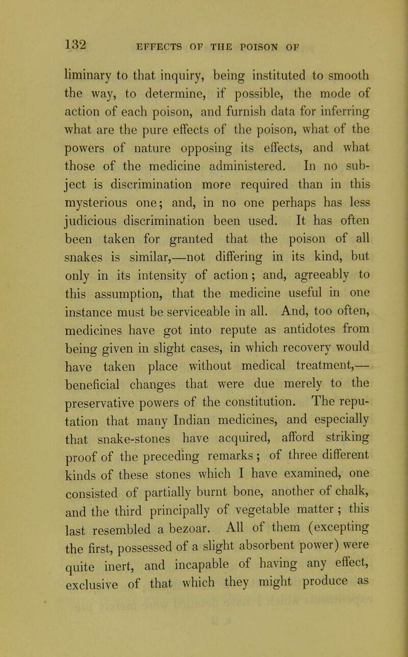 liminary to tliat inquiry, being instituted to smooth the way, to determine, if possible, the mode of action of each poison, and furnish data for inferring what are the pure effects of the poison, what of the powers of nature opposing its effects, and what those of the medicine administered. In no sub- ject is discrimination more required than in this mysterious one; and, in no one perhaps has less judicious discrimination been used. It has often been taken for granted that the poison of all snakes is similar,—not differing in its kind, but only in its intensity of action; and, agreeably to this assumption, that the medicine useful in one instance must be serviceable in all. And, too often, medicines have got into repute as antidotes from being given in slight cases, in which recovery would have taken place without medical treatment,— beneficial changes that were due merely to the preservative powers of the constitution. The repu- tation that many Indian medicines, and especially that snake-stones have acquired, afford striking proof of the preceding remarks ; of three different kinds of these stones which I have examined, one consisted of partially burnt bone, another of chalk, and the third principally of vegetable matter; this last resembled a bezoar. All of them (excepting the first, possessed of a slight absorbent power) were quite inert, and incapable of having any effect, exclusive of that which they might produce as
