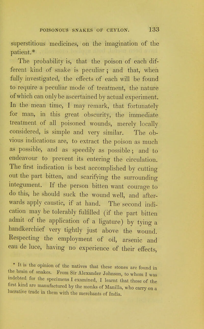 superstitious medicines, on the imagination of the patient.* The probabihty is, that the poison of each dif- ferent kind of snake is pecuhar ; and that, when fully investigated, the effects of each will be found to require a peculiar mode of treatment, the nature of which can only be ascertained by actual experiment. In the mean time, I may remark, that fortunately for man, in this great obscurity, the immediate treatment of all poisoned wounds, merely locally considered, is simple and very similar. The ob- vious indications are, to extract the poison as much as possible, and as speedily as possible; and to endeavour to prevent its entering the circulation. The first indication is best accompHshed by cutting out the part bitten, and scarifying the surrounding integument. If the person bitten want courage to do this, he should suck the wound well, and after- wards apply caustic, if at hand. The second indi- cation may be tolerably fulfilled (if the part bitten admit of the application of a ligature) by tying a handkerchief very tightly just above the wound. Respecting the employment of oil, arsenic and eau de luce, having no experience of their effects, * It is the opinion of the natives that these stones are found in the brain of snakes. From Sir Alexander Johnson, to whom I was mdebted for the specimens I examined, I learnt that those of the first kmd are manufactured by the monks of Manilla, who carry on a lucrative trade in them with the merchants of India.