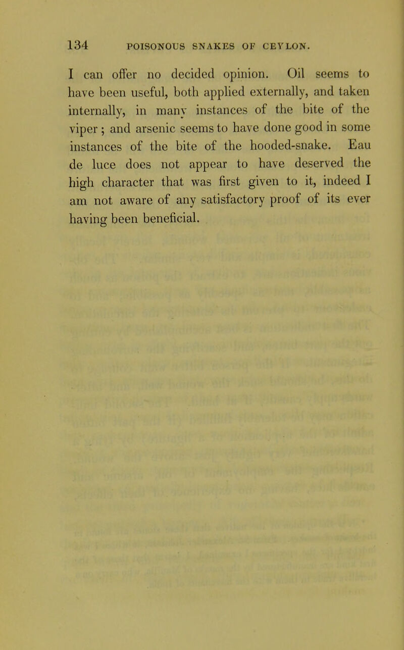 I can offer no decided opinion. Oil seems to have been useful, both applied externally, and taken internally, in many instances of the bite of the viper ; and arsenic seems to have done good in some instances of the bite of the hooded-snake. Eau de luce does not appear to have deserved the high character that was first given to it, indeed I am not aware of any satisfactory proof of its ever having been beneficial.