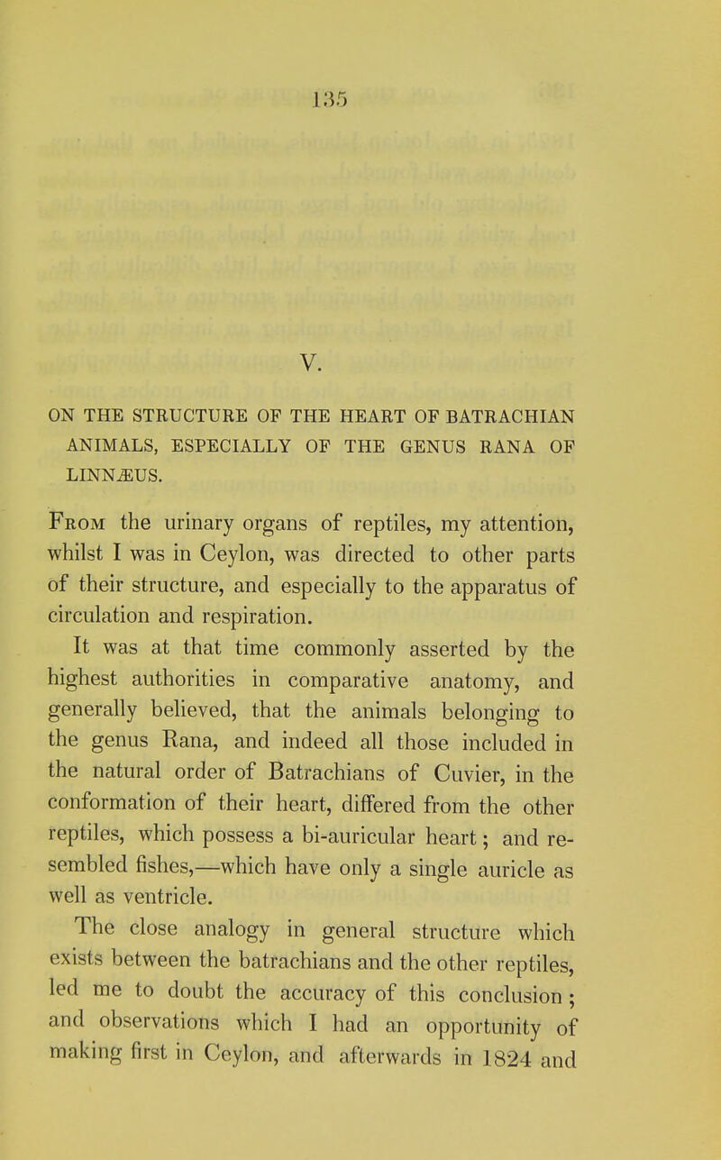 V. ON THE STRUCTURE OP THE HEART OF BATRACHIAN ANIMALS, ESPECIALLY OF THE GENUS RANA OF LINNiEUS. From the urinary organs of reptiles, my attention, whilst I was in Ceylon, was directed to other parts of their structure, and especially to the apparatus of circulation and respiration. It was at that time commonly asserted by the highest authorities in comparative anatomy, and generally believed, that the animals belonging to the genus Rana, and indeed all those included in the natural order of Batrachians of Cuvier, in the conformation of their heart, differed from the other reptiles, which possess a bi-auricular heart; and re- sembled fishes,—which have only a single auricle as well as ventricle. The close analogy in general structure which exists between the batrachians and the other reptiles, led me to doubt the accuracy of this conclusion ; and observations which I had an opportunity of making first in Ceylon, and afterwards in 1824 and