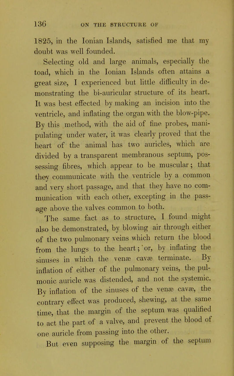 1825, in the Ionian Islands, satisfied me that my doubt was well founded. Selecting old and large animals, especially the toad, which in the Ionian Islands often attains a great size, I experienced but little difficulty in de- monstrating the bi-auricular structure of its heart. It was best effected by making an incision into the ventricle, and inflating the organ with the blow-pipe. By this method, with the aid of fine probes, mani- pulating under water, it was clearly proved that the heart of the animal has two auricles, which are divided by a transparent membranous septum, pos- sessing fibres, which appear to be muscular; that they communicate with the ventricle by a common and very short passage, and that they have no com- munication with each other, excepting in the pass- age above the valves common to both. The same fact as to structure, I found might also be demonstrated, by blowing air through either of the two pulmonary veins which return the blood from the lungs to the heart;'or, by inflating the sinuses in which the venae cavse terminate. By inflation of either of the pulmonary veins, the pul- monic auricle was distended, and not the systemic. Bv inflation of the sinuses of the vense cavse, the contrary effect was produced, shewing, at the same time, that the margin of the septum was qualified to act the part of a valve, and prevent the blood of one auricle from passing into the other. But even supposing the margin of the septum