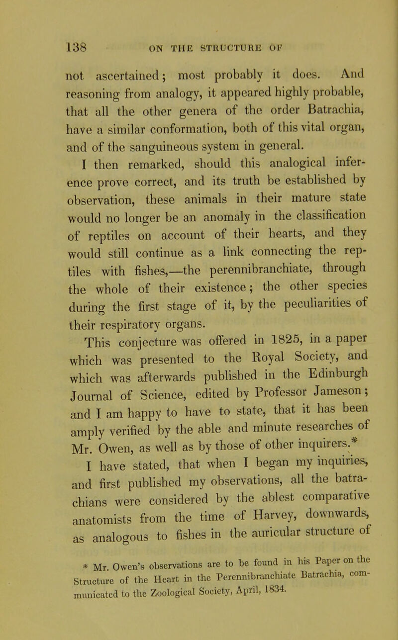 not ascertained; most probably it does. And reasoning from analogy, it appeared highly probable, that all the other genera of the order Batrachia, have a similar conformation, both of this vital organ, and of the sanguineous system in general. I then remarked, should this analogical infer- ence prove correct, and its truth be established by observation, these animals in their mature state would no longer be an anomaly in the classification of reptiles on account of their hearts, and they would still continue as a link connecting the rep- tiles with fishes,—the perennibranchiate, through the whole of their existence; the other species during the first stage of it, by the peculiarities of their respiratory organs. This conjecture was offered in 1825, in a paper which was presented to the Royal Society, and which was afterwards published in the Edinburgh Journal of Science, edited by Professor Jameson; and I am happy to have to state, that it has been amply verified by the able and minute researches of Mr. Owen, as well as by those of other inquirers.* I have stated, that when I began my inquiries, and first published my observations, all the batra- chians were considered by the ablest comparative anatomists from the time of Harvey, downwards, analogous to fishes in the auricular structure of as * Mr Owen'B observations are to he found in his Paper on the Structure of the Heart in the Perennibranchiate Batrachia, com- municated to the Zoological Society, April, 1834.