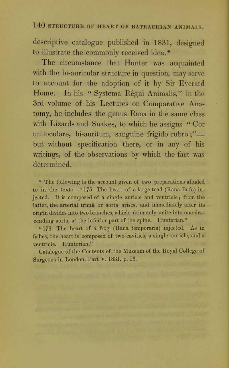 descriptive catalogue published in 1831, designed to illustrate the commonly received idea.* The circumstance that Hunter was acquainted with the bi-auricular structure in question, may serve to account for the adoption of it by Sir Everard Home. In his  Systema Regni Animalis, in the 3rd volume of his Lectures on Comparative Ana- tomy, he includes the genus Rana in the same class with Lizards and Snakes, to which he assigns  Cor uniloculare, bi-auritum, sanguine frigido rubro ;— but without specification there, or in any of his writings, of the observations by which the fact was determined. * The following is the account given of two preparations alluded to in the text:—*' 175. The heart of a large toad (Rana Bufo) in- jected. It is composed of a single auricle and ventricle; from the latter, the arterial trunk or aorta arises, and immediately after its origin divides into two branches, which ultimately unite into one des- cending aorta, at the inferior part of the spine. Hunterian.  176. The heart of a frog (Rana temporaria) injected. As in fishes, the heart is composed of two cavities, a single auricle, and a ventricle. Hunterian. Catalogue of the Contents of the Museum of the Royal College of Surgeons in London, Part V. 1831. p. 16.