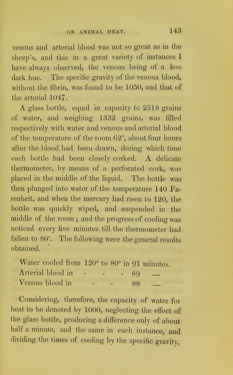 venous and arterial blood was not so great as in the sheep's, and this in a great variety of instances I have always observed, the venous being of a less dark hue. The specific gravity of the venous blood, without the fibrin, was found to be 1050, and that of the arterial 1047. A glass bottle, equal in capacity to 2518 grains of water, and weighing 1332 grains, was filled respectively with water and venous and arterial blood of the temperature of the room 62°, about four hours after the blood had been drawn, during which time each bottle had been closelv corked. A delicate thermometer, by means of a perforated cork, was placed in the middle of the liquid. The bottle was then plunged into water of the temperature 140 Fa- renheit, and when the mercury had risen to 120, the bottle was quickly wiped, and suspended in the middle of the room ; and the progress of cooling was noticed every five minutes till the thermometer had fallen to 80°. The following were the general results obtained. Water cooled from 120° to 80° in 91 minutes. Arterial blood in - - - 89 Venous blood in - - 88 Considering, therefore, the capacity of water for heat to be denoted by 1000, neglecting the effect of the glass bottle, producing a difference only of about half a minute, and the same in each instance, and dividing the times of cooling by the specific gravity,