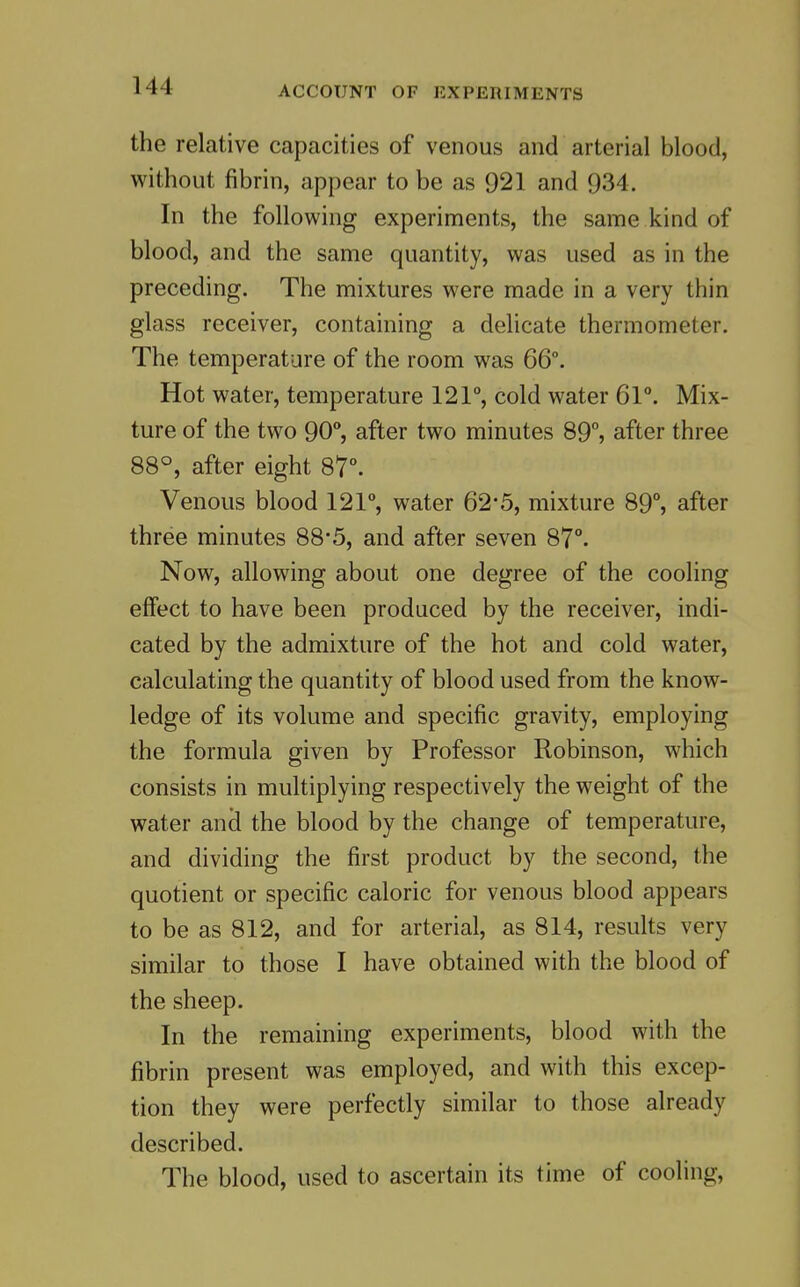 the relative capacities of venous and arterial blood, without fibrin, appear to be as 921 and 934. In the following experiments, the same kind of blood, and the same quantity, was used as in the preceding. The mixtures were made in a very thin glass receiver, containing a delicate thermometer. The temperature of the room was 66°. Hot water, temperature 121°, cold water 61°. Mix- ture of the two 90°, after two minutes 89°, after three 88°, after eight 87°. Venous blood 121°, water 62*5, mixture 89°, after three minutes 88*5, and after seven 87°. Now, allowing about one degree of the cooling effect to have been produced by the receiver, indi- cated by the admixture of the hot and cold water, calculating the quantity of blood used from the know- ledge of its volume and specific gravity, employing the formula given by Professor Robinson, which consists in multiplying respectively the weight of the water ancl the blood by the change of temperature, and dividing the first product by the second, the quotient or specific caloric for venous blood appears to be as 812, and for arterial, as 814, results very similar to those I have obtained with the blood of the sheep. In the remaining experiments, blood with the fibrin present was employed, and with this excep- tion they were perfectly similar to those already described. The blood, used to ascertain its time of cooling.