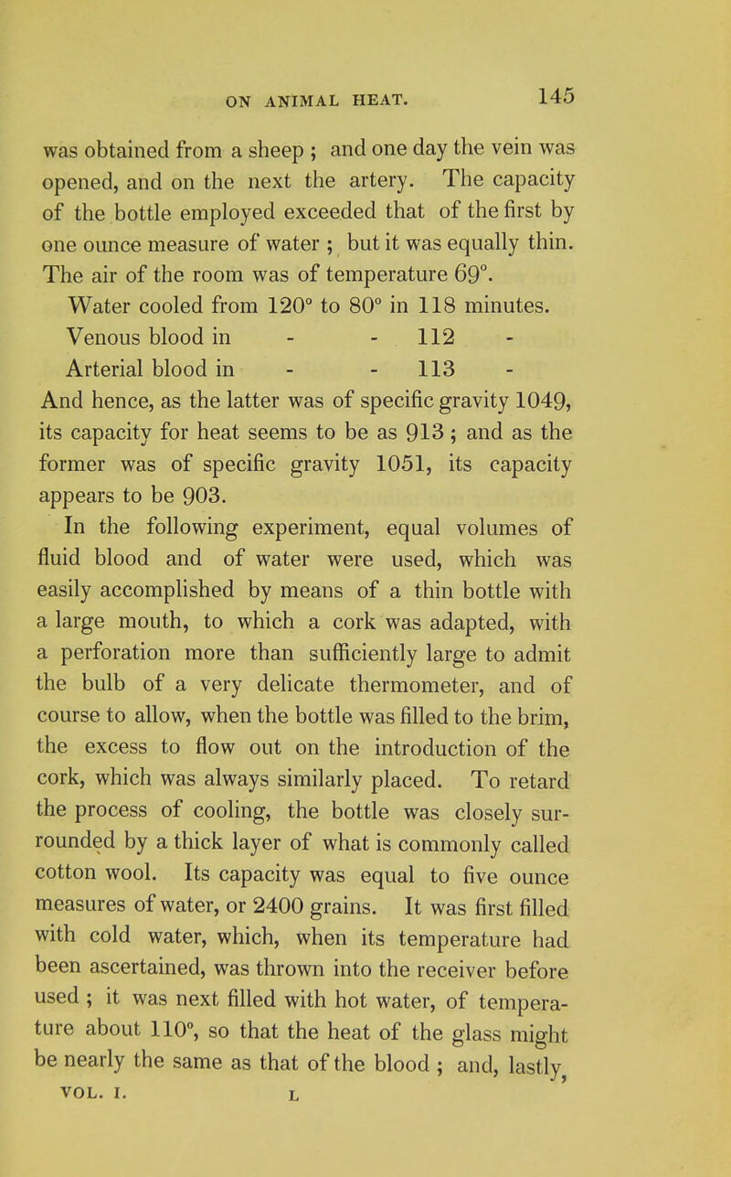 was obtained from a sheep ; and one day the vein was opened, and on the next the artery. The capacity of the bottle employed exceeded that of the first by one ounce measure of water ; but it was equally thin. The air of the room was of temperature 69°. Water cooled from 120° to 80° in 118 minutes. Venous blood in - - 112 Arterial blood in - - 113 And hence, as the latter was of specific gravity 1049, its capacity for heat seems to be as 913; and as the former was of specific gravity 1051, its capacity appears to be 903. In the following experiment, equal volumes of fluid blood and of water were used, which was easily accompHshed by means of a thin bottle with a large mouth, to which a cork was adapted, with a perforation more than sufficiently large to admit the bulb of a very delicate thermometer, and of course to allow, when the bottle was filled to the brim, the excess to flow out on the introduction of the cork, which was always similarly placed. To retard the process of cooling, the bottle was closely sur- rounded by a thick layer of what is commonly called cotton wool. Its capacity was equal to five ounce measures of water, or 2400 grains. It was first filled with cold water, which, when its temperature had been ascertained, was thrown into the receiver before used ; it was next filled with hot water, of tempera- ture about 110°, so that the heat of the glass might be nearly the same as that of the blood ; and, lastly VOL. I. L