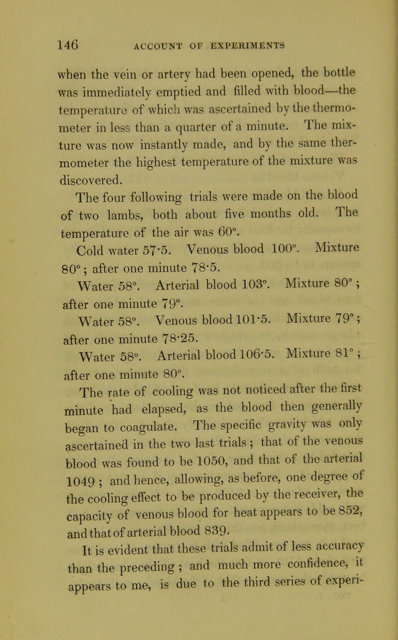 when the vein or artery had been opened, the bottle was immediately emptied and filled with blood—the temperatm-o of which was ascertained by the thermo- meter in less than a quarter of a minute. The mix- ture was now instantly made, and by the same ther- mometer the highest temperature of the mixture was discovered. The four following trials were made on the blood of two lambs, both about five months old. The temperature of the air was 60°. Cold water 57*5. Venous blood 100°. Mixture 80°; after one minute 78'5. Water 58°. Arterial blood 103°. Mixture 80°; after one minute 79°- Water 58°. Venous blood lOl'S. Mixture 79°; after one minute 78-25. Water 58°. Arterial blood 106'5. Mixture 81°; after one minute 80°. The rate of cooling was not noticed after the first minute had elapsed, as the blood then generally began to coagulate. The specific gravity was only ascertained in the two last trials ; that of the venous blood was found to be 1050, and that of the arterial 1049 ; and hence, allowing, as before, one degree of the cooling effect to be produced by the receiver, the capacity of venous blood for heat appears to be 852, and that of arterial blood 839- It is evident that these trials admit of less accuracy than the preceding ; and much more confidence, it appears to me, is due to the third series of experi-