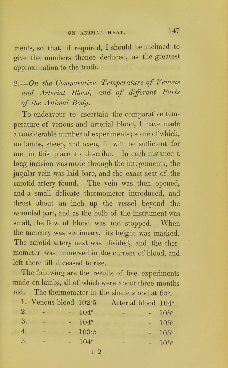 ments, so that, if required, I should be indined to give the numbers thence deduced, as the greatest approximation to the truth. 2.— Ooi the Comparative Temperature of Venous and Arterial Blood, and of different Parts of the Animal Body. To endeavour to ascertain the comparative tem- perature of venous and arterial blood, I have made a considerable number of experiments; some of which, on lambs, sheep, and oxen, it will be sufficient for me in this place to describe. In each instance a long incision was made through the integuments, the jugular vein was laid bare, and the exact seat of the carotid artery found. The vein was then opened, and a small delicate thermometer introduced, and thrust about an inch up the vessel beyond the wounded part, and as the bulb of the instrument was small, the flow of blood was not stopped. When the mercury was stationary, its height was marked. The carotid artery next was divided, and the ther- mometer was immersed in the current of blood, and left there till it ceased to rise. The following are the results of five experiments made on lambs, all of which were about three months old. The thermometer in the shade stood at 65°. 1. Venous blood 102-5 Arterial blood 104 2. 104° - 105° 3. 104° - 105° 4. 103-5 - 105° 5. 104 - 105° L 2